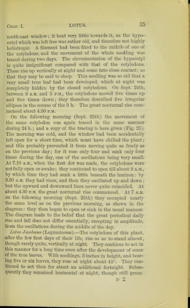 north-east window; it bent very little towards it, as the hypo- cotyl which was left free was rather old, and therefore not highly heliotropic. A filament had been fixed to the midrib of one of the cotyledons, and the movement of the whole seedling was traced during two days. The circnmnntation of the hypocotyl is quite insignificant compared with that of the cotyledons. These rise up vertically at night and come into close contact; so that they may be said to sleep. This seedling was so old that a very small true leaf had been developed, which at night was completely hidden by the closed cotyledons. On Sept. 24th, between 8 a.m. and 5 p.m., the cotyledons moved five times up and five times down; they therefore described five irregular ellipses in the course of the 9 h. The great nocturnal rise com- menced about 4.30 p.m. On the following morning (Sept. 25th) the movement of the same cotyledon was again traced in the same manner during 24 h.; and a copy of the tracing is here given (Fig. 25). The morning was cold, and the window had been accidentally left open for a short time, which must have chilled the plant; and this probably prevented it from moving quite as freely as on the previous day; for it rose only four and sank only four times during the day, one of the oscillations being very small. At 7.10 a.m., when the first dot was made, the cotyledons were not fully open or awake; they continued to open till about 9 a.m., by which time they had sunk a little beneath the horizon: by 9.30 a.m. they had risen, and then they oscillated up and down ; but the upward and downward lines never quite coincided. At about 4.30 p.m. the great nocturnal rise commenced. At 7 a.m. on the following morning (Sept. 26th) they occupied nearly the same level as on the previous morning, as shown in the diagram: they then began to open or sink in the usual manner. The diagram leads to the belief that the great periodical daily rise and fall does not differ essentially, excepting in amplitude, from the oscillations during the middle of the day. LotvR Jacohcezis (Leguminosa3).—The cotyledons of this plant, after the few first days of their life, rise so as to stand almost, though rarely quite, vertically at night. They continue to act in this manner for a long time even after the development of some of the true leaves. With seedlings, 3 inches in height, and bear- ing five or six leaves, they rose at night about 45°. They con- tinued to act thus for about an additional fortnight. Subse- quently they remained horizontal at night, though still green D 2