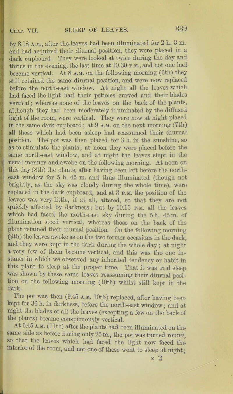 by 8.18 A.M., after the leaves had been illuminated for 2 h. 3 m. and had acquired their diurnal position, they were placed in a dark cupboard. They were looked at twice diu'ing the day and thrice in the evening, the last time at 10.30 p.m., and not one had become vertical. At 8 a.m. on the following morning (6th) they still retained the same diurnal position, and were now replaced before the north-east window. At night all the leaves which had faced the light had their petioles cmwed and their blades vertical; whereas none of the leaves on the back of the plants, although they had been moderately illuminated by the diffused light of the room, were vertical. They were now at night placed in the same dark cupboard; at 9 a.m. on the next morning (7th) all those which had been asleep had reassumed their diurnal position. The pot was then placed for 3 h, in the sunshine, so as to stimulate the plants; at noon they were placed before the same north-east window, and at night the leaves slept in the usual manner and awoke on the following morning. At noon on this day (8th) the plants, after having been left before the north- east window for 5 h. 45 m. and thus illuminated (though not brightly, as the sky was cloudy during the whole time), were replaced in the dark cupboard, and at 3 p.m. the position of the leaves was very little, if at all, altered, so that they are not quickly affected by darkness; but by 10.15 p.m. all the leaves which had faced the north-east sky during the 5h. 45 m, of illumination stood vertical, whereas those on the back of the plant retained their diurnal position. On the following morning (9th) the leaves awoke as on the two former occasions in the dark, and they were kept in the dark during the whole day; at night a very few of them became vertical, and this was the one in- stance in which we observed any inherited tendency or habit in this plant to sleep at the proper time. That it was real sleep was shown by these same leaves reassuming their diurnal posi- tion on the following morning (10th) whilst still kept in the dark. The pot was then (9.45 a.m. 10th) replaced, after having been kept for 36 h. in darkness, before the north-east window; and at night the blades of all the leaves (excepting a few on the back of the plants) became conspicuously vertical. At 6.45 A.M. (11th) after the plants had been illuminated on the same side as before during only 25 m., the pot was turned round, so that the leaves which had faced the light now faced the interior of the room, and not one of these went to sleep at night; z 2