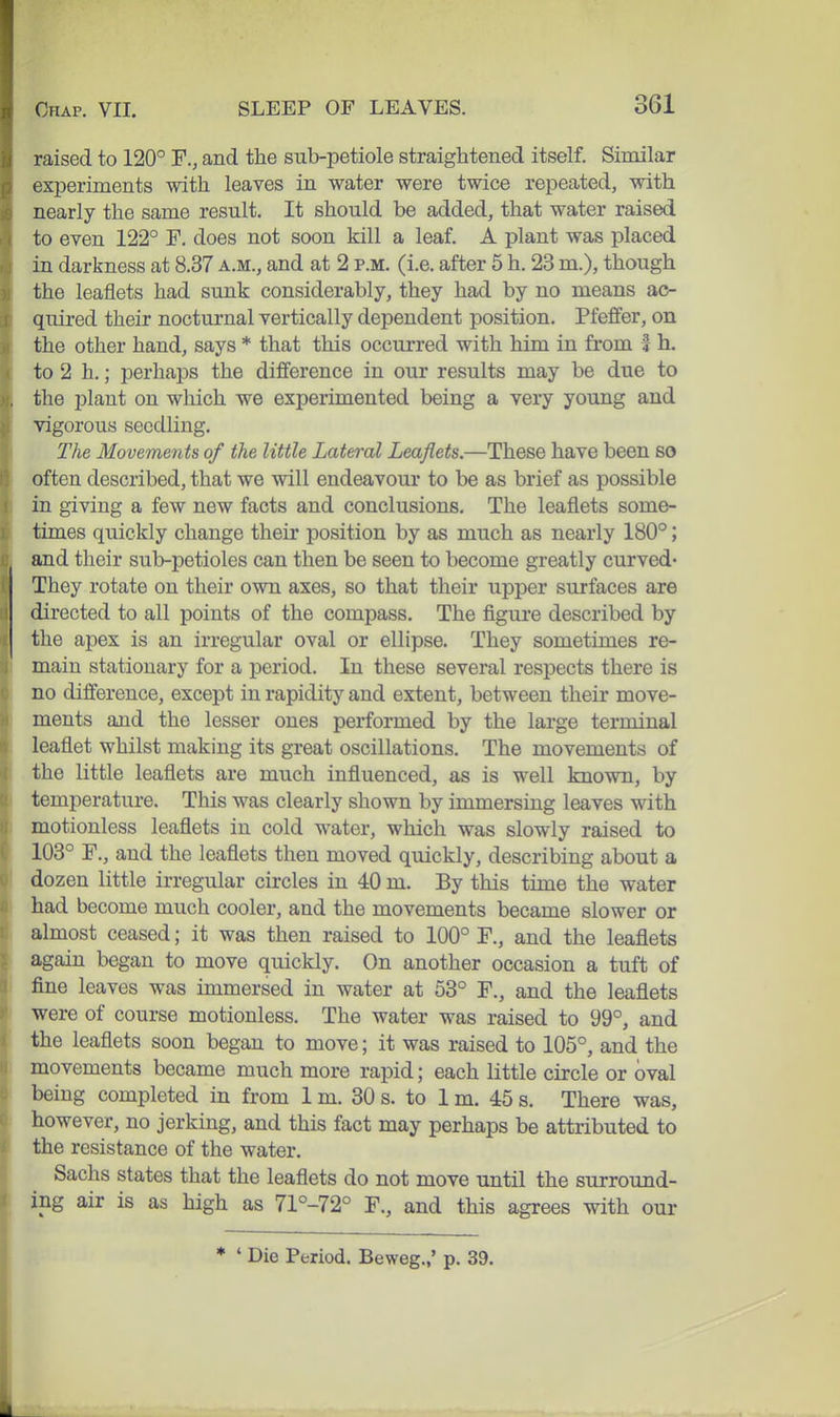 raised to 120° F., and the sub-petiole straightened itself. Similar experiments with leaves in water were twice repeated, with nearly the same result. It should be added, that water raised to even 122° F. does not soon kill a leaf. A jDlant was placed in darkness at 8.37 a.m., and at 2 p.m. (i.e. after 5 h. 23 m.), though the leaflets had sunk considerably, they had by no means ac- quired their nocturnal vertically dependent position. Pfeffer, on the other hand, says * that this occurred with him in from f h, to 2 h.; perhaps the difference in our results may be due to , the plant on which we experimented being a very young and vigorous seedling. The Movements of the little Lateral Leaflets.—These have been so often described, that we will endeavour to be as brief as possible in giving a few new facts and conclusions. The leaflets some- times quickly change their position by as much as nearly 180°; and their sub-petioles can then be seen to become greatly curved* They rotate on their own axes, so that their upper surfaces are directed to all points of the compass. The figure described by the apex is an irregular oval or ellipse. They sometimes re- main stationary for a period. In these several respects there is no difference, except in rapidity and extent, between their move- ments and the lesser ones performed by the large terminal leaflet whilst making its great oscillations. The movements of the little leaflets are much influenced, as is well known, by temperature. This was clearly shown by immersing leaves with motionless leaflets in cold water, which was slowly raised to 103° F., and the leaflets then moved quickly, describing about a dozen little irregular circles in 40 m. By this time the water had become much cooler, and the movements became slower or almost ceased; it was then raised to 100° F., and the leaflets again began to move quickly. On another occasion a tuft of I fine leaves was immersed in water at 53° F., and the leaflets ' were of course motionless. The water was raised to 99°, and [ the leaflets soon began to move; it was raised to 105°, and the ) movements became much more rapid; each little circle or oval being completed in from 1 m. 30 s. to 1 m. 45 s. There was, however, no jerking, and this fact may perhaps be attributed to the resistance of the water. Sachs states that the leaflets do not move until the surround- ing air is as high as 71°-72° F., and this agrees with our