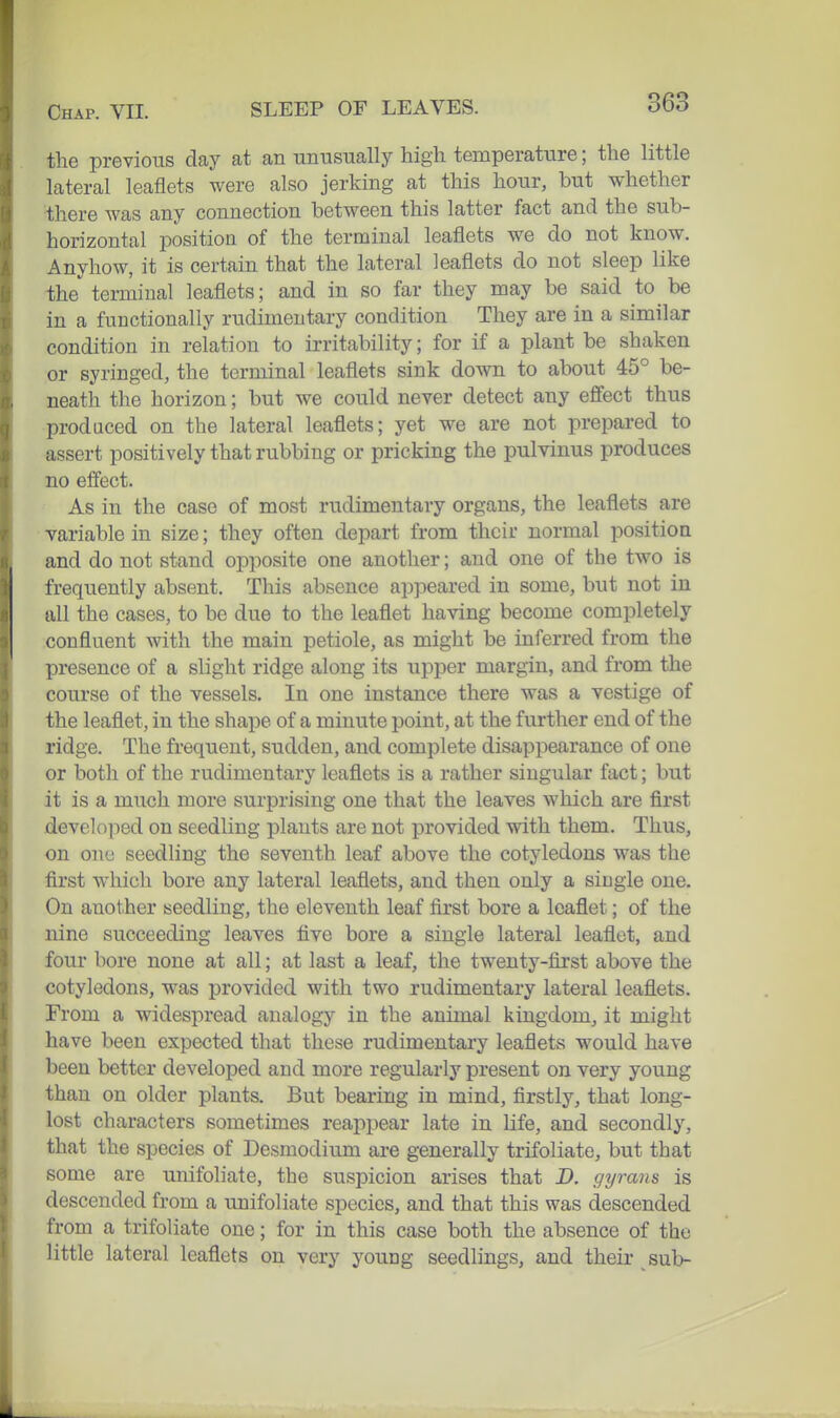 the previous day at an unusually high temperature; the little lateral leaflets were also jerking at this hour, but whether •there was any connection between this latter fact and the sub- horizontal position of the terminal leaflets we do not know. Anyhow, it is certain that the lateral leaflets do not sleep like the terrniual leaflets; and in so far they may be said to be in a functionally rudimentary condition They are in a similar condition in relation to irritability; for if a plant be shaken or syringed, the terminal leaflets sink down to about 45° be- neath the horizon; but we could never detect any effect thus produced on the lateral leaflets; yet we are not prepared to assert positively that rubbing or pricking the pulvinus produces no eff'ect. As in the case of most rudimentary organs, the leaflets are variable in size; they often depart from their normal position and do not stand opposite one another; and one of the two is frequently absent. This absence appeared in some, but not in all the cases, to be due to the leaflet having become completely confluent with the main petiole, as might be inferred from the presence of a slight ridge along its upper margin, and from the course of the vessels. In one instance there was a vestige of the leaflet, in the shape of a minute point, at the further end of the ridge. The frequent, sudden, and complete disappearance of one or both of the rudimentary leaflets is a rather singular fact; but it is a much more surprising one that the leaves which are first developed on seedling plants are not provided with them. Thus, on ono seedling the seventh leaf above the cotyledons was the first which bore any lateral leaflets, and then only a single one. On another seedling, the eleventh leaf first bore a leaflet; of the nine succeeding leaves five bore a single lateral leaflet, and four bore none at all; at last a leaf, the twenty-first above the cotyledons, was provided with two rudimentary lateral leaflets. From a widespread analogy in the animal kingdom, it might have been expected that these rudimentary leaflets would have been better developed and more regularly present on very young than on older plants. But bearing in mind, firstly, that long- lost characters sometimes reappear late in life, and secondly, that the species of Desmodium are generally trifoliate, but that some are unifoliate, the suspicion arises that D. gyrans is descended from a unifoliate species, and that this was descended from a trifoliate one; for in this case both the absence of the little lateral leaflets on very young seedlings, and their sub-