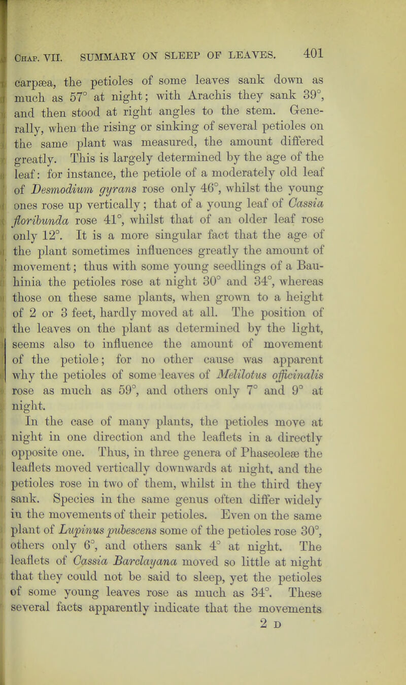 carp^a, tiie petioles of some leaves sank down as much as 57° at night; with Arachis they sank 39°, and then stood at right angles to the stem. Gene- I rally, when the rising or sinking of several petioles on the same plant was measured, the amount differed greatly. This is largely determined by the age of the leaf: for instance, the petiole of a moderately old leaf of Besmodium gijrans rose only 46°, whilst the young ones rose up vertically ; that of a young leaf of Cassia florihunda rose 41°, whilst that of an older leaf rose only 12°. It is a more singular fact that the age of the plant sometimes influences greatly the amount of movement; thus with some young seedlings of a Bau- hinia the petioles rose at night 30° and 34°, whereas those on these same plants, when grown to a height of 2 or 3 feet, hardly moved at all. The position of the leaves on the plant as determined by the light, seems also to influence the amount of movement of the petiole; for no other cause was apparent why the petioles of some leaves of Melilotus officinalis rose as much as 59°, and others only 7° and 9° at night. In the case of many plants, the petioles move at night in one direction and the leaflets in a directly opposite one. Thus, in three genera of Phaseoleae the leaflets moved vertically downwards at night, and the petioles rose in two of them, whilst in the third they sank. Species in the same genus often differ widely in the movements of their petioles. Even on the same plant of Lu^inuspuhescens some of the petioles rose 30°, others only 6°, and others sank 4° at night. The leaflets of Cassia Barclayana moved so little at night that they could not be said to sleep, yet the petioles of some young leaves rose as much as 34°. These several facts apparently indicate that the movements 2 D