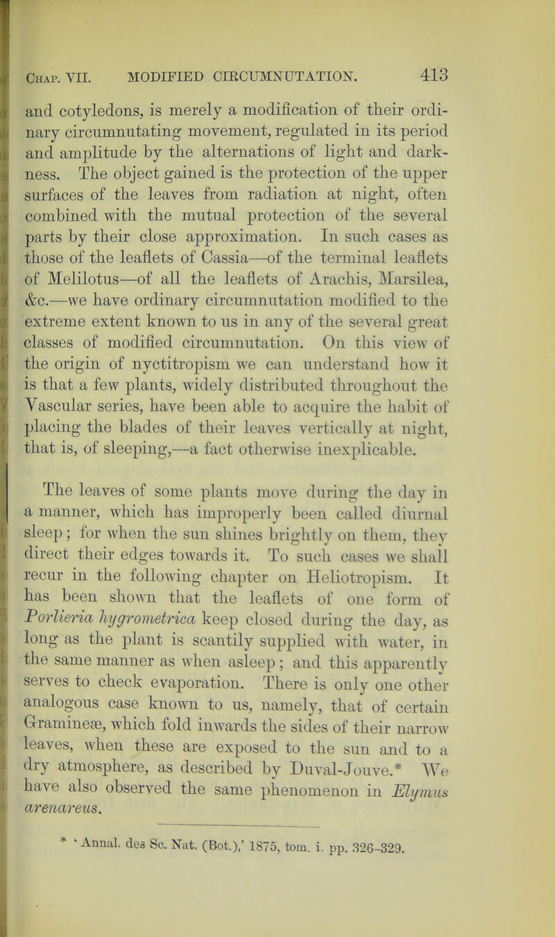 and cotyledons, is merely a modification of their ordi- nary circumnutating movement, regulated in its period and amplitude by the alternations of light and dark- ness. The object gained is the protection of the upper surfaces of the leaves from radiation at night, often combined with the mutual protection of the several parts by their close approximation. In such cases as those of the leaflets of Cassia—of the terminal leaflets of Melilotus—of all the leaflets of Arachis, Marsilea, &c.—we have ordinary circumnutation modified to the extreme extent known to us in any of the several great classes of modified circumnutation. On this view of the origin of nyctitropism we can understand how it is that a few plants, widely distributed throughout the Vascular series, have been able to acquire the habit of placing the blades of their leaves vertically at night, that is, of sleeping,—a fact otherwise inexplicable. The leaves of some plants move during the day in a manner, which has improperly been called diurnal sleep; for when the sun shines brightly on them, they direct their edges towards it. To such cases we shall recur in the following chapter on Heliotropism. It has been shown that the leaflets of one form of Forlieria lujgrometrica keep closed during the day, as long as the plant is scantily supplied with water, in the same manner as when asleep; and this apparently serves to check evaporation. There is only one other analogous case known to us, namely, that of certain Gramineae, which fold inwards the sides of their narrow leaves, when these are exposed to the sun and to a dry atmosphere, as described by Duval-Jouve.* We have also observed the same phenomenon in Elymus arenareus. * ' Annal. de3 Sc. Nat. (Bot.),' 1875, torn. i. pp. 326-329.