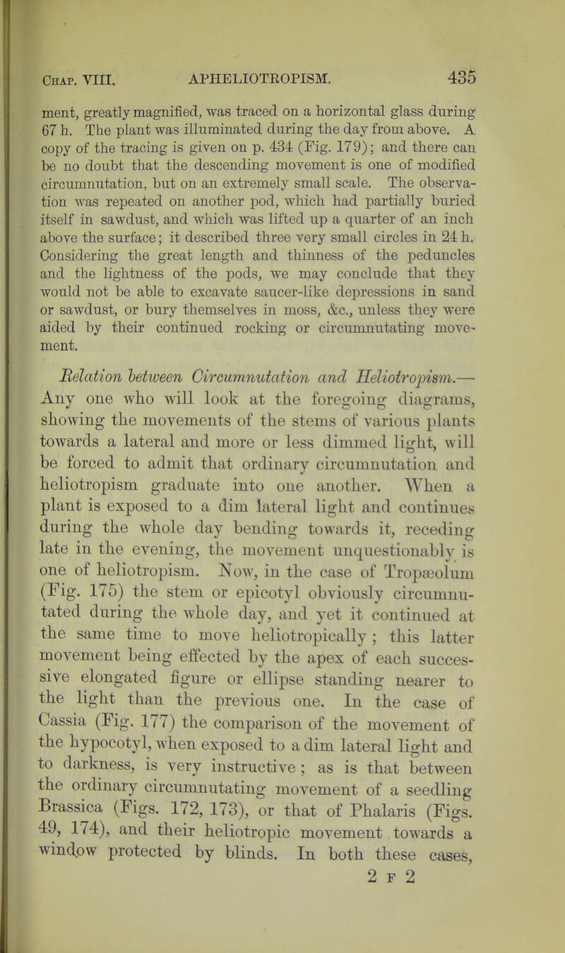 ment, greatly magnified, was traced on a horizontal glass during 67 h. The plant was illuminated during the day from above. A copy of the tracing is given on p. 434 (Fig. 179); and there can be no doubt that the descending movement is one of modified circumnutation, but on an extremely small scale. The observa- tion was repeated on another pod, which had partially buried itself in sawdust, and which was lifted up a quarter of an inch above the surface; it described three very small circles in 24 h. Considering the great length and thinness of the peduncles and the lightness of the pods, we may conclude that they would not be able to excavate saucer-like depressions in sand or sawdust, or bury themselves in moss, &c., unless they were aided by their continued rocking or circumnutating move- ment. Relation hehveen Circumnutation and Heliotrojjism.— Any one who will look at the foregoing diagrams, showing the movements of the stems of various plants towards a lateral and more or less dimmed light, will be forced to admit that ordinary circumnutation and heliotropism graduate into one another. When a plant is exposed to a dim lateral light and continues during the whole day bending towards it, receding late in the evening, the movement unquestionably is one of heliotropism. Now, in the case of Tropaiolum (Fig. 175) the stem or epicotyl obviously circumnu- tated during the whole day, and yet it continued at the same time to move heliotropically; this latter movement being effected by the apex of each succes- sive elongated figure or ellipse standing nearer to the light than the previous one. In the case of Cassia (Fig. 177) the comparison of the movement of the hypocotyl, when exposed to a dim lateral light and to darkness, is very instructive ; as is that between the ordinary circumnutating movement of a seedling Brassica (Figs. 172, 173), or that of Phalaris (Figs. 49, 174), and their heliotropic movement towards a window protected by blinds. In both these cases, 2 F 2