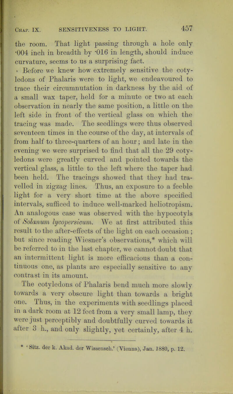 the room. That light passing through a hole only •004 inch in breadth by '016 in length, should induce curvature, seems to us a surprising fact.  Before we knew how extremely sensitive the coty- ledons of Phalaris were to light, we endeavoured to trace their circumnutation in darkness by the aid of a small wax taper, held for a minute or two at each observation in nearly the same position, a little on the left side in front of the vertical glass on which the tracing was made. The seedlings were thus observed seventeen times in the course of the day, at intervals of from half to three-quarters of an hour; and late in the evening we were surprised to find that all the 29 coty- ledons were greatly curved and pointed towards the vertical glass, a little to the left where the taper had been held. The tracings showed that they had tra- velled in zigzag lines. Thus, an exposure to a feeble light for a very short time at the above specified intervals, sufficed to induce well-marked heliotropism. An analogous case was observed with the hypocotyls of Solanum lycoijersicwn. We at first attributed this result to the after-effects of the light on each occasion; but since reading Wiesner's observations,* which will be referred to in the last chapter, we cannot doubt that an intermittent light is more efficacious than a con- tinuous one, as plants are especially sensitive to any contrast in its amount. The cotyledons of Phalaris bend much more slowly towards a very obscure light than towards a bright one. Thus, in the experiments with seedlings placed in a dark room at 12 feet from a very small lamp, they were just perceptibly and doubtfully curved towards it after 3 h., and only slightly, yet certainly, after 4 h. * ' Sitz. del- k. Akad. der Wissensch.' (Vienna), Jan. 1880, p. 12.