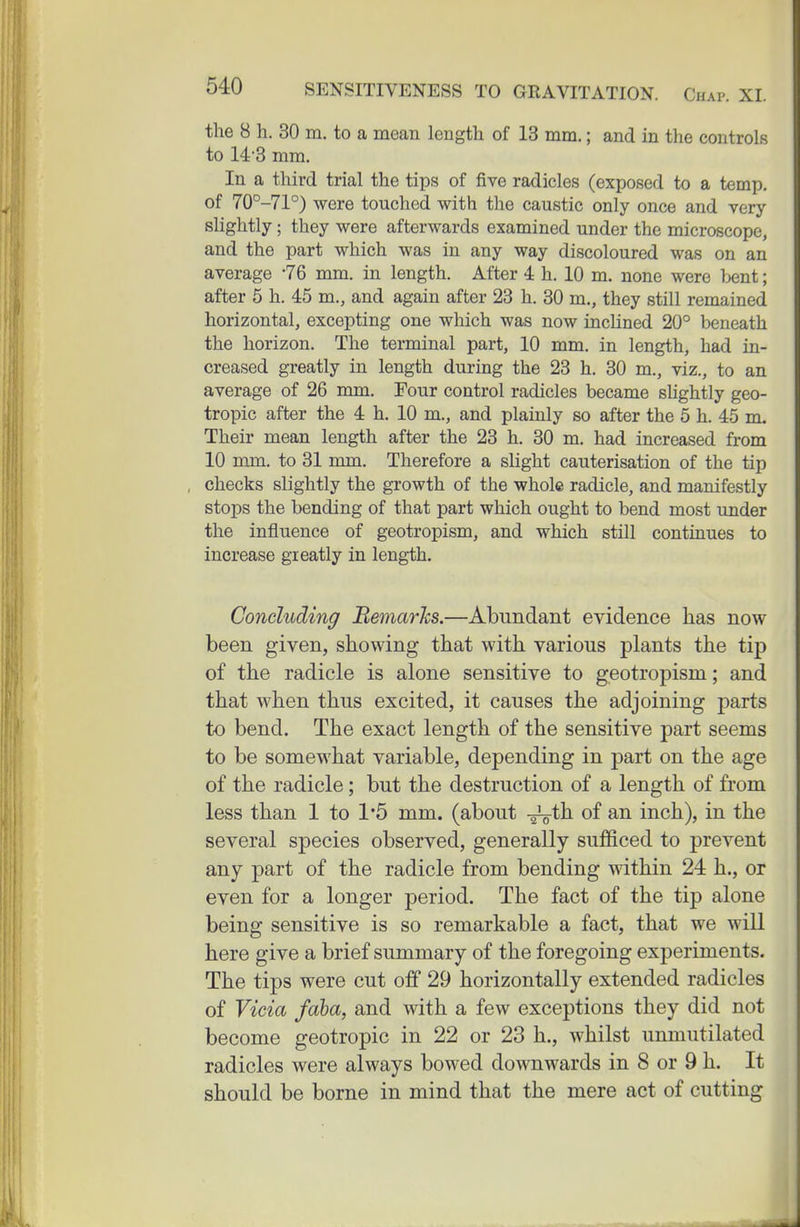 the 8 h. 30 m. to a mean length of 13 mm.; and in the controlR to 14-3 mm. In a third trial the tips of five radicles (exposed to a temp, of 70°-71°) were touched with the caustic only once and very slightly; they were afterwards examined under the microscope, and the part which was in any way discoloured was on an average '76 mm. in length. After 4 h. 10 m. none were bent; after 5 h. 45 m., and again after 23 h. 30 m., they still remained horizontal, excepting one which was now inclined 20° beneath the horizon. The terminal part, 10 mm. in length, had in- creased greatly in length during the 23 h. 30 m., viz., to an average of 26 mm. Four control radicles became slightly geo- tropic after the 4 h. 10 m., and plainly so after the 5 h. 45 m. Their mean length after the 23 h. 30 m. had increased from 10 mm. to 31 mm. Therefore a slight cauterisation of the tip checks slightly the growth of the whole radicle, and manifestly stops the bending of that part which ought to bend most under the influence of geotropism, and which still continues to increase greatly in length. Concluding BemarJcs.—Abundant evidence has now been given, showing that with various plants the tip of the radicle is alone sensitive to geotropism; and that when thus excited, it causes the adjoining parts to bend. The exact length of the sensitive part seems to be somewhat variable, depending in part on the age of the radicle; but the destruction of a length of from less than 1 to 1*5 mm. (about -^^th of an inch), in the several species observed, generally sufficed to prevent any part of the radicle from bending within 24 h., or even for a longer period. The fact of the tip alone being sensitive is so remarkable a fact, that we will here give a brief summary of the foregoing experiments. The tips were cut off 29 horizontally extended radicles of Vicia faha, and with a few exceptions they did not become geotropic in 22 or 23 h., whilst unmutilated radicles were always bowed downwards in 8 or 9 h. It should be borne in mind that the mere act of cutting