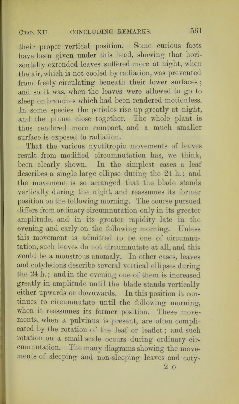 their proper vertical position. Some curious facts have been given under this head, showing that hori- zontally extended leaves suffered more at night, when the air, which is not cooled by radiation, was prevented from freely circulating beneath their lower surfaces ; and so it was, when the leaves were allowed to go to sleep on branches which had been rendered motionless. In some species the petioles rise up greatly at night, and the pinnae close together. The whole plant is thus rendered more compact, and a much smaller surface is exposed to radiation. That the various nyctitropic movements of leaves result from modified circumnutation has, we think, been clearly shown. In the simplest cases a leaf describes a single large ellipse during the 24 h.; and the movement is so arranged that the blade stands vertically during the night, and reassumes its former position on the following morning. The course pursued differs from ordinary circumnutation only in its greater amplitude, and in its greater rapidity late in the evening and early on the following morning. Unless this movement is admitted to be one of circumnu- tatioD, such leaves do not circumnutate at all, and this would be a monstrous anomaly. In other cases, leaves and cotyledons describe several vertical ellipses during tJie 24 h.; and in the evening one of them is increased greatly in amplitude until the blade stands vertically either upwards or downwards. In this position it con- tinues to circumnutate until the followino: morninsr, when it reassumes its former position. These move- ments, when a pulvinus is present, are often compli- cated by the rotation of the leaf or leaflet; and such rotation on a small scale occurs during ordinary cir- cumnutation. The many diagrams showing the move- ments of sleeping and non-sleeping leaves and coty- 2 0