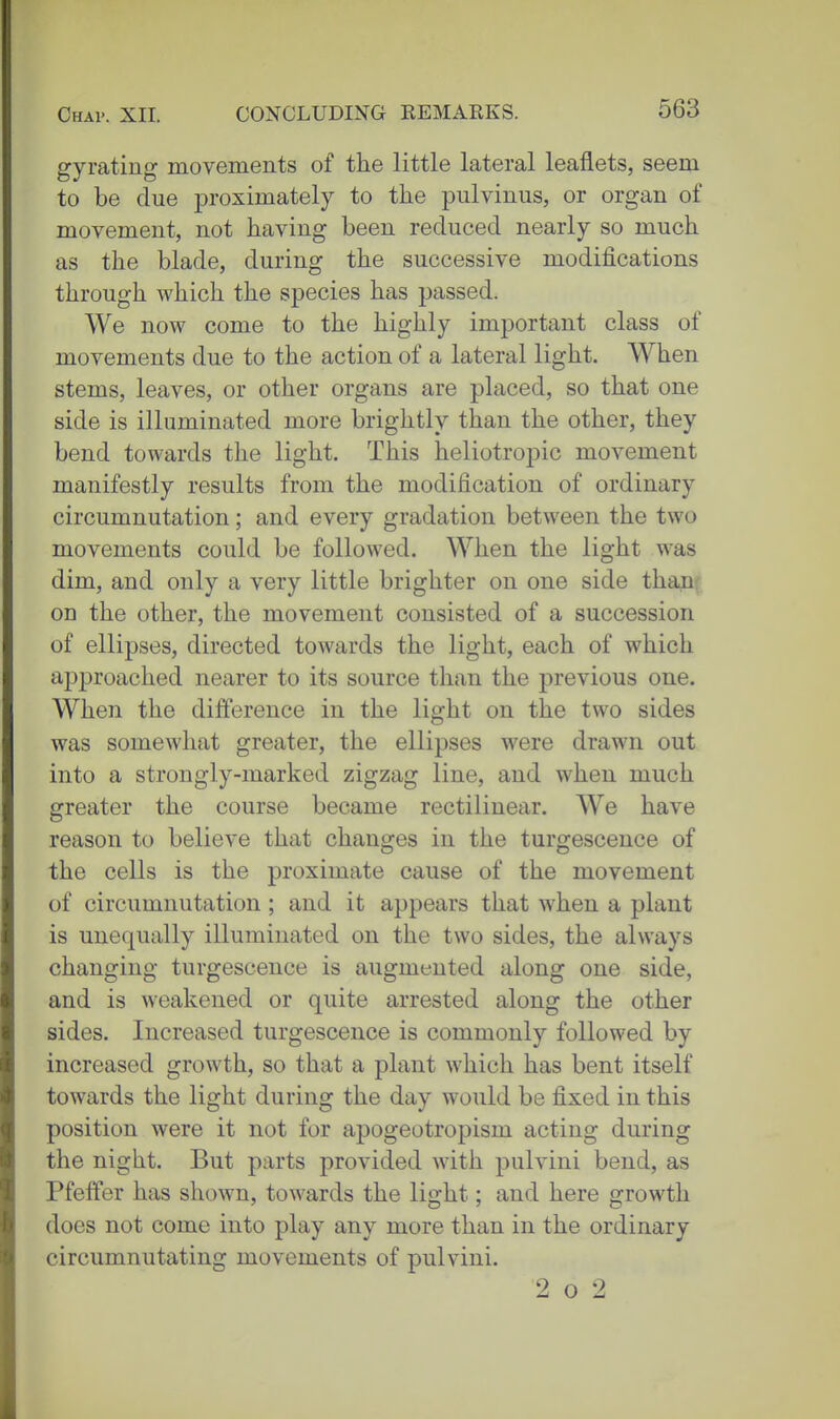 gyrating movements of the little lateral leaflets, seem to be due proximately to the pulvinus, or organ of movement, not having been reduced nearly so much as the blade, during the successive modifications through which the species has passed. We now come to the highly important class of movements due to the action of a lateral light. When stems, leaves, or other organs are placed, so that one side is illuminated more brightly than the other, they bend towards the light. This heliotropic movement manifestly results from the modification of ordinary circumnutation; and every gradation between the two movements could be followed. When the light was dim, and only a very little brighter on one side thaii^ on the other, the movement consisted of a succession of ellipses, directed towards the light, each of which approached nearer to its source than the previous one. When the difference in the light on the two sides was somewhat greater, the ellipses were drawn out into a strongly-marked zigzag line, and when much greater the course became rectilinear. We have reason to believe that changes in the turgescence of the cells is the proximate cause of the movement of circumnutation; and it appears that when a plant is unequally illuminated on the two sides, the always changing turgescence is augmented along one side, and is weakened or quite arrested along the other sides. Increased turgescence is commonly followed by increased growth, so that a plant which has bent itself towards the light during the day would be fixed in this position were it not for apogeotropism acting during the night. But parts provided with pulvini bend, as Pfeffer has shown, towards the light; and here growth does not come into play any more than in the ordinary circumnutating movements of pulvini. 2 o 2