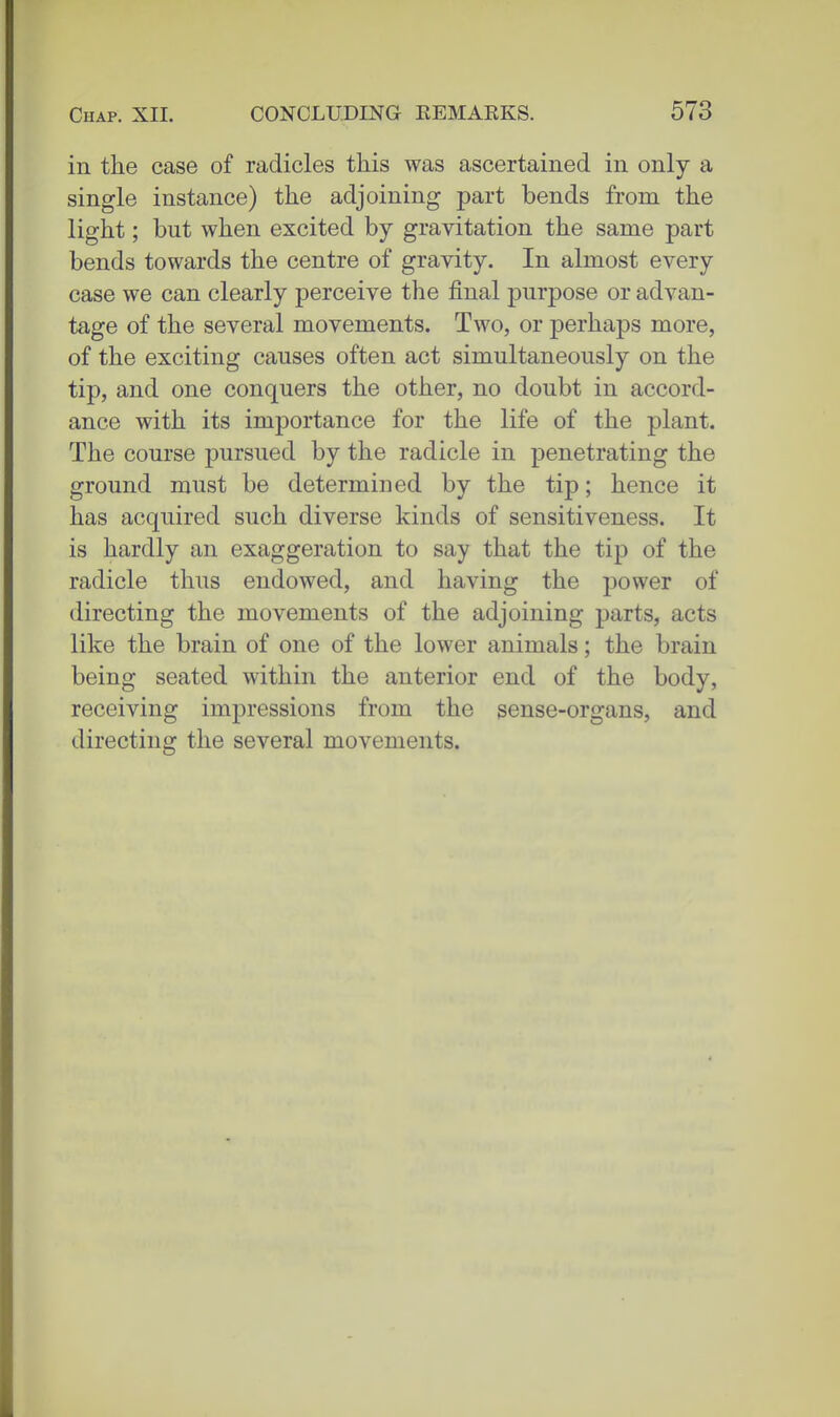 in the case of radicles this was ascertained in only a single instance) the adjoining part bends from, the light; but when excited by gravitation the same part bends towards the centre of gravity. In almost every case we can clearly perceive the final purpose or advan- tage of the several movements. Two, or perhaps more, of the exciting causes often act simultaneously on the tip, and one conquers the other, no doubt in accord- ance with its importance for the life of the plant. The course pursued by the radicle in penetrating the ground must be determined by the tip; hence it has acquired such diverse kinds of sensitiveness. It is hardly an exaggeration to say that the tip of the radicle thus endowed, and having the power of directing the movements of the adjoining parts, acts like the brain of one of the lower animals; the brain being seated within the anterior end of the body, receiving impressions from the sense-organs, and directing the several movements.