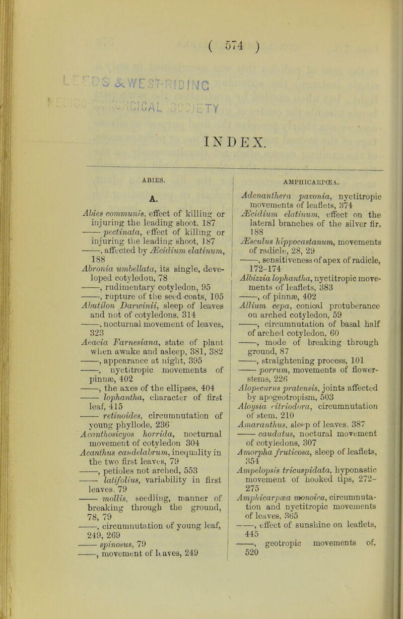 ( ) 3 <ikWE.ST-R!Dff\JC INDEX. ABIES. A. Abies communis, effect of killins: or injuring the leading shoot. 187 pectinaia, effect of killing or injuring the leading shoot, 187 , afftcted by Mddium elatinum, 188 Ahronia umhellata, its single, deve- loped cotj'ledon, 78 , rudimentary cotyledon, 95 , rupture of tlie seed-coats, 105 Ahutilon Darwinii, sleep of leaves and not of cotyledons. 314 , nocturnal movement of leaves, 323 Acacia Farnesiana, state of plant wlien awake and asleep, 381, 882 , appearance at niglit, 395 , nyctitropic movements of pinnse, 402 , the axes of the ellipses, 404 lophantha, character of first leaf, 415 retinoides, circiimnutation of young phyllode, 236 Acanthosicyos liorrida, nocturnal movement of cotyledon 304 Acanthus candelabrum, inequality in the two first leaves, 79 , petioles not arched, 553 latifolius, variability in first leaves. 79 mollis, seedling, manner of breaking through the ground, 78, 79 , circumnutation of young leaf, 249, 269 spinoms, 79 , movement of kaves, 249 AMPHICAltPGEA. Adenanthera pavonia, nyctitropic movements of leaflets, 374 JEcidium elatinum, effect on the lateral branches of the silver fir, 188 jEscuIus hippocastanum, movements of radicle, 28, 29 . sensitiveness of apex of radicle, 172-174 Albizzia lophantha, nyctitropic move- ments of leaflets, 383 , of pinnae, 402 Allium cepa, conical protuberance on arched cotyledon, 59 , circumnutation of basal half of arched cotyledon, 60 , mode of breaking through ground, 87 , straightening process, 101 porrum, movements of flower- stems, 226 Alopeciirus pratensis, joints affected by apngeotropism, 503 Aloysia 'itriodura, circumnutation of stem. 210 Amaranthus, sle*-p of leaves. 387 caudatus, noctural movement of cotyledons, 307 Amorpha fruticosa, sleep of leaflets, 354 Ampelopsis tricuspidata, hyponastic movement of hooked tips, 272- 275 Amphicarpaia monoica, circumnuta- tion and nyctitropic movements of leaves, 365 , effect of sunshine on leaflets, 445 , geotropic movements of. 520 I