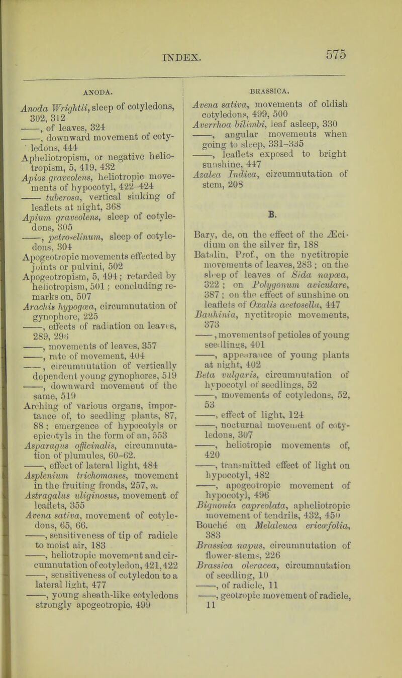 ANODA. I Anoda WngUii, sleep of cotyledons, 302, 312 , of leaves, 324 . downward movement of coty- ledons, 444 Apheliotropisra, or negative helio- tropism, 5, 419, 432 Apios graveolens, heliotropic move- ments of hypocotyl, 422-424 tuherosa, vertical sinking of leaflets at night, 368 Ajoium graveolens, sleep of cotyle- dons, 305 , petro^elinum, sleep of cotyle- dons, 304 Apogeotropic movements effected by joints or pulvini, 502 Apogeotropism, 5, 494; retarded by heliotropism. 501 ; concluding re- marks on, 507 Arachis htjpogoea, circumnutation of gynophore, 225 , elfects of radiation on leav( s, 289,29H I , movements of leaves, 357 I , rate of movement, 404 ! , circumnutation of vertically j dependent young gynophores, 519 ; , downward movement of the ' same, 519 Arching of various organs, impor- tance of, to seedling plants, 87, 88: emergence of hypocotyls or epicntyls in the form of an, 553 Asparagus officinalis, circumnuta- tion of plumules, 60-62. j , effect of lateral light, 484 Asplenium trichomanes, movement in the fruiting fronds, 257, n. Astragalus uliginosus, movement of leaflets, 355 Avena sativa, movement of cotyle- dons, 65, 66. , sensitiveness of tip of radicle to moist air, 183 , heliotropic movement and cir- cumnutation of cotyledon, 421,422 , sensitiveness of cotyledon to a lateral liixht, 477 , young sheath-like cotyledons strongly apogeotropic 499 BBASSICA. Avena sativa, movements of oldish cotyledons, 499, 500 Averrlioa hilimhi, leaf asleep, 330 , angular movements when going to sleep, 331-335 , leaflets exposed to bright suiishine, 447 Azalea Indica, circumnutation of stem, 208 B. Bary, de, on the effect of the -^ci- dium on the silver fir, 188 Batidin, Prof, on the nyctitropic movements of leaves, 283 ; on the sh ep of leaves of Sida napcea, 322 ; on Polygonum aciculare, 387 ; oil the effect of sunshine on leaflets of Oxalis acetosella, 447 Bauhinia, nyctitropic movements, 373 , movementsof petioles of young seedliuijs, 401 , appoiiraiice of young plants at night, 402 Beta vulgaris, circumnutation of hypocotyl of seedlings, 52 , movements of cotyledons, 52, 53 , effect of light, 124 , nocturnal movement of coty- ledons, 307 , heliotropic movements of, 420 , trauf-mitted effect of light on liypocotyl, 482 , apogeotropic movement of hypocotyl, 496 Bignonia capreolata, apheliotropic movement of tendrils, 432, 45i» Bouche' on Melaleuca ericoefolia, 383 Brassica napus, circumnutation of flower-stem^, 226 Brassica oleracea, circumnutation of seedling, 10 , of radicle, 11 , geotropic movement of radicle, 11