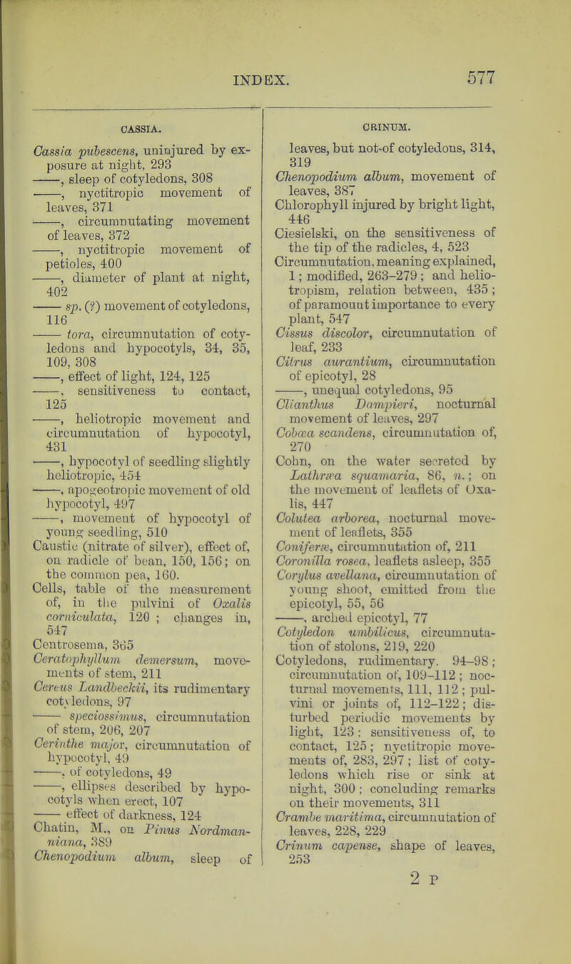 CASSIA, Cassia puhescens, uninjured by ex- posure at night, 293 , sleep of cotyledons, 308 , nyctitropic movement of leaves, 371 , circumnutating movement of leaves, 372 , nyctitropic movement of petioles, 400 , diameter of plant at night, 402 sp. (?) movement of cotyledons, 116 tora, circumnutation of coty- ledons and hypocotyls, 34, 35, 109, 308 , effect of light, 124, 125 , sensitiveness to contact, 125 • , heliotropic movement and circumnutation of hypocotyl, 431 , hypocotyl of seedling slightly heliotropic, 454 . apojjeotropic movement of old liypocotyl, 497 , movement of hypocotyl of young seedling, 510 Caustic (nitrate of silver), effect of, ou radicle of bean, 150, 156; on the common pea, 160. Cells, table of the measurement of, in the pulvini of Oxalis corniculata, 120 ; changes in, 647 Centrosema, SrJS Ceratojjhyllum dernersum, move- ments of .stem, 211 Cen-us Landheckii, its rudimentary cot\ ledons, 97 speciosshnus, circumnutation of stem, 206, 207 Cerinthe major, circumnutation of bypucotyl. 4!) • , of cotyledons, 49 , ellipses described by hypo- cotyls when erect, 107 effect of darkness, 124 Chatin, M., on Pinus Nordman- niana, 389 Chenopodium album, sleep of ORINUM. leaves, but not-of cotyledons, 314, 319 Chenopodium album, movement of leaves, 387 Chlorophyll injured by bright light, 446 Ciesielski, on the sensitiveness of the tip of the radicles, 4, 523 Circumnutation, meaning explained, 1; modified, 263-279 ; and helio- tropism, relation between, 435; of paramount importance to every plant, 547 Cissus discolor, circumnutation of leaf, 233 Citrus aurantium, circumnutation of epicotyl, 28 , unequal cotyledons, 95 CUanthus Dampieri, nocturnal movement of leaves, 297 Cohosa scandens, circumnutation of, 270 Cohn, on the water secreted by Lalhripa squamaria, 86, n.; on the movement of leaflets of Uxa- lis, 447 Colutea arborea, nocturnal move- ment of leaflets, 355 ConiferiK, circumnutation of, 211 Coronilla rosea, leaflets asleep, 355 Corylus avellaiia, circumnutation of young shoot, emitted from the epicotyl, 55, 56 , arched epicotyl, 77 Cotyledon umbilicus, circumnuta- tion of stolons, 219, 220 Cotyledons, rudimentary. 94-98; circumnutation of, 109-112 ; noc- turnal movements, 111, 112 ; pul- vini or joints of, 112-122; dis- turbed periodic movements by light, 123; sensitiveness of, to contact, 125; nyclitropic move- ments of, 283, 297 ; list of coty- ledons which rise or sink at night, 300; concluding remarks on their movements, 311 Cravihe maritima, circumnutation of leaves, 228, 229 Crinum capense, shape of leaves, 253 2 P