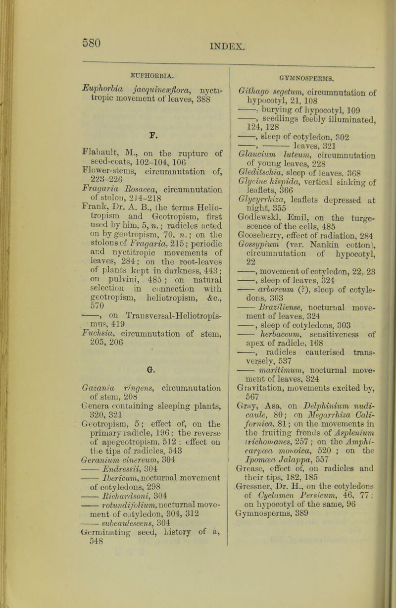 INDEX. ETJPIIORIJIA. Eupliorhia jacrjuinesojlora, nycti- tropic movement of leaves, 388 F. Flaliault, M., on the rupture of seed-coats, 102-104, lOG Flower-stems, circumuutation of, 223-220 Fragaria Rosacea, circumnutation of stolon, 214-218 Frank, Dr. A. B., Ihe terms Helio- tropism and Geotropism, first used by him, 5, n.; radicles acted on by geotropism, 70. n.; on the stolons of Fragaria, 215; periodic and nyctitropic movements of leaves, 284; on the root-leaves of plants kept in darkness, 443 ; on pulvini, 485 ; on natural selection in cnnnection wilh geotropism, lieliotropism, &c., 570 , on Transversal-Heliotropis- mus, 419 Fuchsia, circumnutation of stem, 205, 206 G. Gazania ringens, circum.nutation of stem, 20s Genera containing sleeping plants, 320, 321 Gcotrojjism, 5; effect of, on the primary radicle, 196; the reverse of apogeotropism, 512 : effect on the tips of radicles, 543 Geranium cinereum, 304 Endressii, 304 Ibericum, nocturnal movement of cotyledons, 298 Eichardsoni, 304 rotundifolium, nocturnal move- ment of cotyledon, 304, 312 suhcaulescens, 304 Germinating seed, history of a, 548 GYMNOSPERMS. GItliago segetum, circumnutation of hypocotyl, 21, 108 : burying of hypocotyl, 109 , seedlings feebly illuminated, 124, 128 , sleep of cotvledon, 302 , ; leaves, 321 Glaucium luteum, circumnutation of young leaves, 228 Gleditschia., sleep of leaves. 368 Glijcine hisjnda, vertical sinking of leaflets, 366 Glycyrrhiza, leaflets depressed at night, 355 Godlewskl. Emi], on the turge- scence of the cells, 485 Gooseberry, effect of radiation, 284 Gossypium (var. Nankin cotton), circumnutation of hypocotyl, 22 , movement of cotyledon, 22, 23 , sleep of leaves, 324 arboreum (?), sleep of cotyle- dons, 303 Braziliense, nocturnal move- ment of leaves, 324 , sleep of cotyledons, 303 herbaceum, sensitiveness of apex of radicle, 168 , radicles cauterised trans- versely, 537 ■ maritimum, nocturnal move- ment of leaves, 324 Gravitation, movements excited by, 567 Gray, Asa, on Delpliinium nudi- caule, SO; on Megarrhiza Cali- fornicn, 81; on the movements in the iruiting fronds of Aspleiiium irichoitiaves, 257 ; on the Amphi- carpoea monoica, 520 ; on the Ipomoia Jalappa, 557 Grease, effect of, on radicles and their tips, 182, 185 Gressner, Dr. H., cm the cotj-ledons of Cyclamen Persicum, 46, 77: on hypocotyl of the same, 96 Gymnosperms, 389