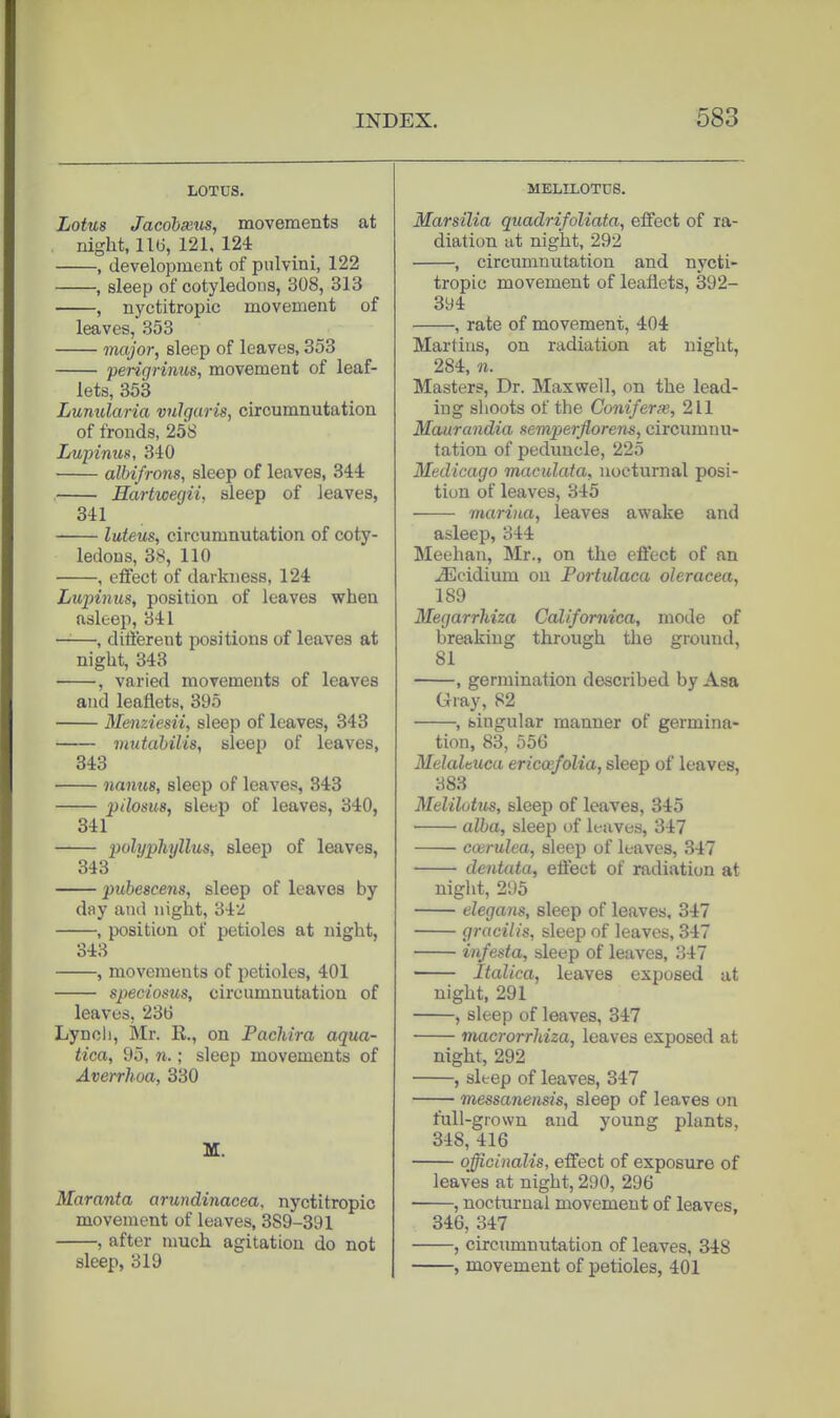LOTUS. Lotus Jacohseiis, movements at night, 11(3, 121, 124 , development of pulvini, 122 , sleep of cotyledons, 308, 313 , nyctitropic movement of leaves, 353 major, sleep of leaves, 353 perigrimts, movement of leaf- lets, 353 Lunularia vulgaris, circumnutation of fronds, 258 Lupinus, 340 alhifrons, sleep of leaves, 344 Hartwegii, sleep of leaves, 341 luteus, circumnutation of coty- ledons, 38, 110 , effect of darkness, 124 Lupinus, position of leaves when asleep, 341 ——, different positions of leaves at night, 343 , varied movements of leaves and leaflets, 395 Menziesii, sleep of leaves, 343 vtutabilis, sleep of leaves, 343 namie, sleep of leaves, 343 pilosus, sleep of leaves, 340, 341 polypJijjllus, sleep of leaves, 343 pubescens, sleep of leaves by day ami night, 342 , position of petioles at night, 343 , movements of petioles, 401 speciosxis, circumnutation of leaves, 236 Lynol), Mr. R., on Pachira aqua- tica, 95, n.; sleep movements of Averrhoa, 330 M. Maranta arundinacea, nyctitropic movement of leaves, 389-391 , after much agitation do not sleep, 319 MELILOTUS. Marsilia quadrifoliata, effect of ra- diation at night, 292 , circumnutation and nycti- tropic movement of leaflets, 392- 394 , rate of movement, 404 Martins, on radiation at night, 284, n. Masters, Dr. Maxwell, on the lead- ing shoots of the Coniferx, 211 Maurandia nemperflorens, circumnu- tation of peduncle, 225 Medicago macidaia, nocturnal posi- tion of leaves, 345 marina, leaves awake and asleep, 344 Meohan, Mr., on the eftect of an ^cidium on Portulaca oleracea, 189 Megarrhiza Californica, mode of breaking through the ground, 81 , germination described by Asa Giay, 82 , singular manner of germina- tion, 83, 556 Melaltuca ericosfolia, sleep of leaves, 383 Melilotm, sleep of leaves, 345 ■ alba, sleep of leaves, 347 ccerulea, sleep of leaves, 347 deiitata, eftect of radiation at night, 295 elegans, sleep of leaves, 347 gracilis, sleep of leaves, 347 infesta, sleep of leaves, 347 Italica, leaves exposed at night, 291 , sleep of leaves, 347 macrorrhiza, leaves exposed at night, 292 , sleep of leaves, 347 messanensis, sleep of leaves on full-grown and young plants, 348, 416 officinalis, effect of exposure of leaves at night, 290, 296 , nocturnal movement of leaves, 346, 347 , circumnutation of leaves, 348 , movement of petioles, 401