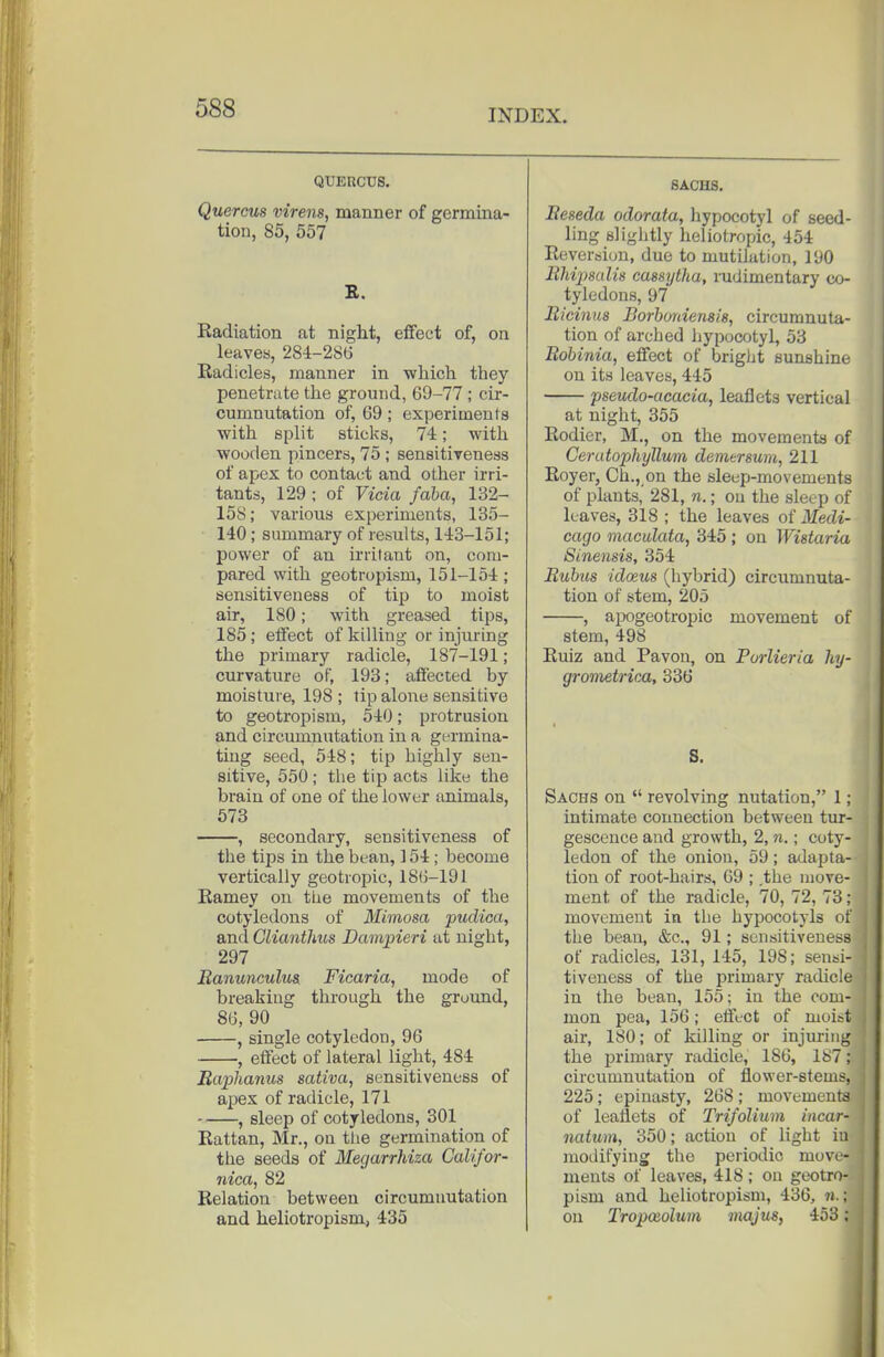 QUERCUS. Quercus virens, manner of germina- tion, 85, 557 E. Radiation at night, eflfeet of, on leaves, 284-2S6 Radicles, manner in wMch they penetrate the ground, 69-77 ; cir- cumnutation of, 69 ; experiments with split sticks, 74; with wooden pincers, 75 ; sensitiveness of apex to contact and other irri- tants, 129 ; of Vicia faba, 132- 158; various experiments, 135- 140; summary of results, 143-151; power of an irrilant on, com- pared with geotropism, 151-154 ; sensitiveness of tip to moist air, 180; with greased tips, 185 ; effect of killing or injm-ing the primary radicle, 187-191; curvature of, 193; affected by moisture, 198 ; tip alone sensitive to geotropism, 540; protrusion and circumnutation in a germina- ting seed, 548; tip highly sen- sitive, 550 ; the tip acts lik« the brain of one of the lower animals, 573 , secondary, sensitiveness of the tijis in the bean, 154; become vertically geotropic, 186-191 Ramey on the movements of the cotyledons of Mimosa pudica, and Cliantlms Dampieri at night, 297 Ranunculus. Ficaria, mode of breaking through the ground, 86, 90 , single cotyledon, 96 , effect of lateral light, 484 Baphanus sativa, sensitiveness of apex of radicle, 171 , sleep of cotyledons, 301 Rattan, Mr., on the germination of the seeds of Megarrhiza Califor- nica, 82 Relation between circumnutation and heliotropism, 435 SACHS. Beseda odorata, hypocotyl of seed- ling slightly heliotropic, 454 Reversion, due to mutilation, 190 BMpsulis cassytha, mdimentary co- tyledons, 97 Bicinus Borboniensis, circumnuta- tion of arched hypocotyl, 53 Bobinia, effect of brigljt sunshine on its leaves, 445 pseudo-acacia, leaflets vertical at night, 355 Rodier, M., on the movements of Cerutophyllum demersum, 211 Royer, Ch., on the sleep-movements of plants, 281, n.; ou the sleep of leaves, 318 ; the leaves of Medi- cago maculata, 345 ; on Wistaria Sinensis, 354 Bubus idaeus (hybrid) circumnuta- tion of stem, 205 , aix)geotropic movement of stem, 498 Ruiz and Pavon, on Pm-lieria liy- grometrica, 336 S. Sachs on  revolving nutation, 1; intimate connection between tur- gescence and growth, 2, n.; coty- ledon of the onion, 59; adapta- tion of root-hairs, 69 ; .the move- ment of the radicle, 70, 72, 73; movement in the hypocotyls of the bean, &c., 91; sensitiveness of radicles, 131, 145, 198; sensi- tiveness of the primary radicle in the bean, 155; in the com- mon pea, 156; effect of moist air, ISO; of killing or injuring the primary radicle, 186, 187; circumnutation of flower-stems, 225; epiuasty, 268 ; movements of leaflets of Trifolium incar- natum, 350; action of light iu modifying the periodic move- ments of leaves, 418 ; on geotro- pism and heliotropism, 436, n.; on Tropoiolum majus, 453;