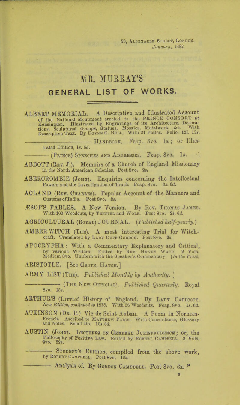 60, Ai-BEMAiiLE Street, Londox. Januarij, 1B82, ME. MUEEAY'S GENERAL LIST OF WORKS. ALBERT MEMORIAL, A Descriptive and Illustrated Account of the National Monumeut erected to the PRINCE CONSOKT at Kensington. Illustrated by Engravings of its Architecture, Decora- tions, Sculptured Groups, Statues, Mosaics, Metalwork &c. ^Vlth Descriptive Text. By Doyne C. Bell, With 24 Plates. Folio. 121. 12s. Handbook, Fcap. 8vo. Is.; or Illus- trated Edition, Is. 6cl. (Prinoe) Speeches and Addresses. Fcap. 8vo. 1*. \ ABBOTT (Rev. J,), Memoirs of a Church of England Missionary in the North American Colonies. Post 8vo. 2s. ABERCROMBIB (John). Enquiries concerning the Intellectual Powers and the Investigation of Truth. Fcap. 8vo. 8s. 6d. ACLAND (Rev, CnARLEs). Popular Account of the Manners and Customs of India. Post 8vo. 2s. JISOP'S FABLES, A New Version. By Rev. Thomas James. With 100 Woodcuts, by Tekniel and Wolf. Post 8vo. 2s. Sd. AGRICULTURAL (Royal) JOURNAL. {Published half-yearly.) AMBER-WITCH (The). A most interesting Trial for Witch- craft. Translated by Ladt Duff GoRDOK. PostSvo. 2s. APOCRYPHA: With a Commentary Explanatory and Critical, by various Writers. Edited by Kbv. Hknuy Wack. 2 Vols. Medium 8vo. Uniform with the Speaker's Commentary. {In the Fress, ARISTOTLE. [See Grote, Hatch.] ARMY LIST (The), Published Monthly by Authority. ] (The New Official). Published Quarterly. Royal 8vo. 15s. ARTHUR'S (Little) History of England. By Ladt Callcott. New Edition, continued to 1878. With 36 Woodcuts. Fcap. 8vo. Is. M. ATKINSON (Dr. R.) Vie de Seint Auban. A Poem in Norman- French. Ascribed to Matthew Paris. With Concordance, Glo.ssary and Notes. Small4to. XQs.Qd, AUSTIN (John). Lectures on General Jurisprudence; or, the Philosophy of Positive Law. Edited by Eobebt Campbell. 2 Vols. 8vo. 32s. Student's Edition, compiled from the above worlc, by Robert Campbell. Post 8vo. l'2s. Analysis of. By Gordon Campbell. Post 870. 6s. B