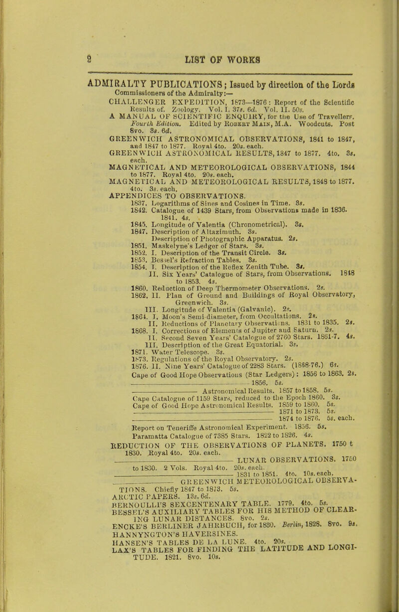 ADMIRALTY PUBLICATIONS; Issued by direction of the Lorda CommiBsioners of the Admiralty:— CHALLENGER KXPEDITION, 1&73—1876: Report of the Scientific Kesiilts of. Zoology. Vol. I. 37/. 6d. Vol. II. 50s. A MANUAL OFSClENTIFiC KNQUIKY, for tlie Use of TravellerF. Four III Edition. Editedby liOBKBT MAIN, M.A. Woodcuta. Post 6vo. 8«. 6d. GREENWICIi ASTRONOMICAL OBSERVATIONS, 1841 to 1847, and 1847 to 1877. Royal 4to. 20s. each. GREENWICH ASTROiNOMICAL RESULTS, 1347 to 1877. 4to. 3«. each. MAGNETICAL AND METEOROLOGICAL OBSERVATIONS, 1844 to 1877. Royal 4to. 20s. each. MAGNETIC.^L AND METEOROLOGICAL RESULTS, 1848 to 1877. 4to. 3s. each. APPENDICES TO OBSERVATIONS. 1837. Logarithms of Sines and Cosines in Time. 8s. 1842. Catalogue of 1439 Stars, from Obbervatlons made Id 1836. 1841. 4«. 1845. Longitude of Valentia (Chronometrical). 3s. 1847. Description of Altazimuth. 8s. Description of Ptiotographic Apparatus. 2s. 1851. Maskelyne's Ledger of Stars. 3s. 1852. I. Description of the Transit Circle. 3«. 1803. Bes^el's Refraction Tables. 8s. 1854. T. Description of the Reflex Zenith Tube. 3«. II. Six Years' Catalogue of Stars, from Observations. 1848 to 1853. 4s. 1860. Reduction of Deep Thermometer Observations. 2s. 1862. II. Plan of Ground and Buildings of Royal Observatory, Greenwich. 3s. III. Longitude of Valentia (Galvanic). 2,?. 1864. I, Moon's Semi diameter, from Occultations. 2s. II, Reductions of PLanetary Oiiservalii ns. 1831 to 1835. 2*. 1868. I. Corrections of Elements of Jupiter aud Saturn. 2j. 11. Spcoud Seven Years'Catalogue of 2760 Stars, 1881-7. is. III. Description of the Great EquatoriaL 3s. 1871. Water Telescope. 3s. l!-73. Regulations of the Royal Obsei-vatoiT-. 2s. 1876.11. Nine Years'Catalogue of 2283 Stars. (18S8-76.) 6f. Cape of Good Hope Observations (Star Ledgers): 1856 to 1863. 2s. 1856. 5s. Astronomical Results. 1657 to 1858. 5s. Cape C-italogue of 1159 Star.-^, reduced to tlie Epoch 1860, 3s, Cape of Good Hope Astronomical Results. 1859 to 1860. 5s. 1 1 — 1S71 to 1873. 5s. . . 1874 to 1876. 5s, each. Report on Teneriffe Astronomical Experiment. 1856. 5s. Paramatta Catalogue of 7385 Stars. 1822 to 1826. 4s. REDUCTION OF THE OBSERVATIONS OP PLANETS. 1760 t 1830. Royal 4to. 20s. each. LUNAR OBSERVATIONS. 1750 to 1830. 2 Vols. Royal 4to. 20s. each. 1831 to 18.51. 4to. 10s. each. GREENWICH METEOROLOGICAL OBSERVA- TIONS. Chiefly 1847 to 1873. 5s, ARCTIC PAPERS. 13s. 6ci. HERNOULLPS SEXCENTENARY TABLE. 1779. 5s. . BESSEL'S AUXILIARY TABLES FOR HIS METHOD OF CLEAE- ING LUNAR DISTANCES. 8vo. 2s. „ „ „ ENCKE'S BERLINER JAHRBUCH, for 1830, .Beriin, 1828. 8vO. 9j. HANNYNGTON'8 HAVERSINES. HANSEN'S TABLES DE LA LUNE. 4to. 20s. t r.«nT LAX'S TABLES FOR FINDING THE LATITUDE AND LONGI- TUDE. 1821. 8vo. 10s.