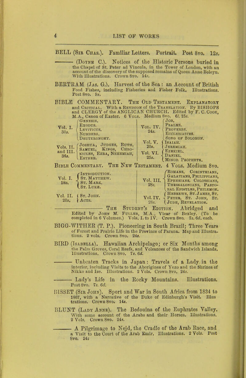 BELL (Sir Chas,). Familiar Letters. Portrait. Post 8vo. 128. (DoYNB C). Notices of the Historic Persons buried in tho Chapel of St. Peter ad Vincula, in tlio Tower of London, with an account of tho discovery of the supposed romalus of Queen Anne Boleyn. With Illustrations. Crown 8yo. 14s. BERTRAM (Jas. Q.). Harvest of the Sea : an Account of British Food Fishes, including Fisheries and Fisher Folk, Illustrations. Post 8vo. 9s. BIBLE COMMENTARY. The Old Testament. Explanatory and CniTiCAL. With a Revision of the Translatioj?. By BISHOPS and CLERGY of the ANGLICAN CHURCH. Edited by F. C.CoOK, M.A., Canon of Exeter. 6 Vols. Medium 8vo. 61.15s. Vol. I. 30s. {Genesis. EXOD0S. Leviticus. Numbers. Deuteronomy. V la TT f Joshua, Judges, Ruth, « 1 TTT Samuel, Kings, Chro- Qc NicLES, Ezra, Nehemiah, [ Esther. Bible Commentary. Vol. IV. 24s. Vol. V. 20s. C Job. Psalms. { Proverbs. Ecoi-esiastes. Song of Solomon. Isaiah. Jeremiah. Vol VI fEzHKIEL. 25s 1 (.Minor Prophets. The New Testament. 4 Vols. Medium 8vo. {Introduction. St. Matthew. St. Mark. St. Luke. Vol. II. 20s. St. John. Acts. — The John M. Edited by completed in 6 Volumes.) /Romans, Corinthians, J Galatians, Philippians, I Ephesians, Colossians, Thessalonians, Pasto- ^RAL Epistles, Philemon. ( Hebrews, St. James, St. Peter, St. John, St. ( Jude, Revelation. Student's Edition. Abridged and Fuller, M.A., Vicar of Bexley. (To be Vols. I. to IV. Crown 8vo. 7s. 6d. each. Vol. IIL 28s. Vol. IV. 28s. BIGG-WITHER (T. P.). Pioneering in South Brazil; Three Tears of Forest and Prairie Life in the Province of Parana. Map and Illustra- tions. 2 vols. Crown 8vo. 2is. BIRD (Isabella). Hawaiian Archipelago; or Six Months among tlie Palm Groves, Coral Reefs, and Volcanoes of the Sandwich Islands. Illustrations. Crown 8vo. 7s. 6<i. Unbeaten Tracks in Japan: Travels of a Lady in the interior, including Visits to the Aborigines of Yezo and the Shrines of Nikko and Ise. Illustrations. 2 Vols. Crown Bvo. 24s. - Lady's Life Post 8vo. 7s. 6d. in the Rocky Mountains. Illustrations. IUS3ET (Sir John). Sport and War in South Africa from 1834 to 1867, with a Narrative of the Duko of Edinburgh's Visit. lUus trations. Crown Bvo. 14s. BLUNT (Lady Anne). The Bedouins of the Euphrates Valley. With some account of the Arabs and their Horses. Illustrations. 2 Vols. Crown 8vo. 24s. A Pilgrimage to Nejd, the Cradle of the Arab Race, and a Visit to the Court of the Arab Emir. Illustrations. 2 Vols. Post Bvo. 245