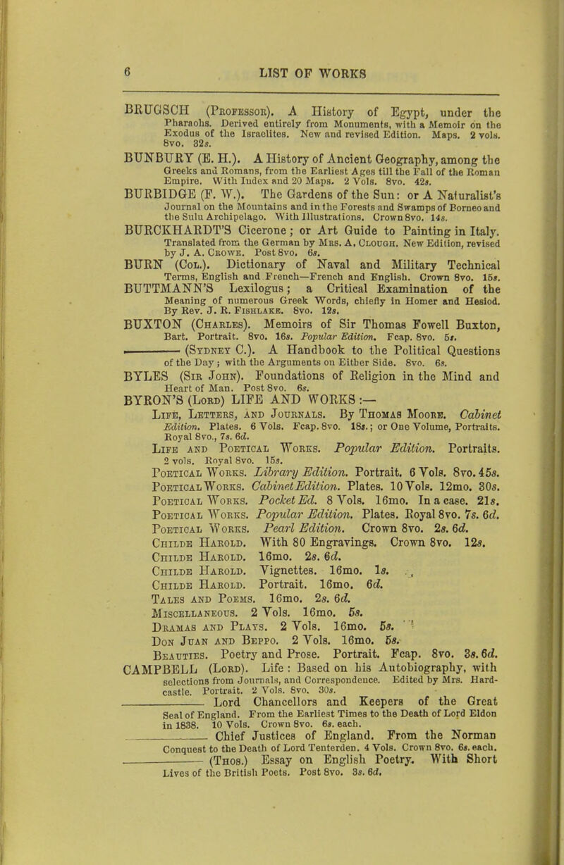 BRUGSCH (PnoFESson). A IliBtoiy of Egypt, under the Pharaolis. Derived entirely from Monuments, ivith a Memoir on tlie Exodus of tlie Israelites. New and revised Edition. Maps. 2 vols. 8vo. 32s. BUNBURY (E. H.). A History of Ancient Geography, among the Greeks and Romans, from the Earliest Ages till the Fall of the Roman Empire. With Index and 20 Maps. 2 Vols. 8vo. 42*. BURBIDGE (F. W.). The Gardens of the Sun: or A Naluralist's Journal on the Mountains and in the Forests and Swamps of Borneo and the Sulu Archipelago. With Illustrations. CrownSvo. 14s. BURCKHARDT'S Cicerone; or Art Guide to Painting in Italy. Translated from the German by Mrs. A, Olouoh. New Edition, revised by J. A. Cbowe. PostSvo. 6s. BURN (Coll.). Dictionary of Naval and Military Technical Terms, English and French—French and English. Crown 8vo. 15s. BUTTMANN'S Lexilogus; a Critical Examination of the Meaning of numerous Greek Words, chiefly in Homer and Hesiod. By Rev. J. K. Fishlakb. 8vo. 12s. BUXTON (Charles). Memoirs of Sir Thomas Powell Buxton, Bart. Portrait. Svo. 16s. Popular Edition. Fcap. 8vo. 5t. m (Sydney C). A Handbook to the Political Questions of the Day ; with the Arguments on Either Side. 8vo. 6s. BYLES (Sir John). Foundations of Religion in the Mind and Heart of Man. Post Svo. 6s. BYRON'S (Lord) LIFE AND WORKS :— Life, Letters, and Journals. By Thomas Moork. Cabinet Edition, Plates. 6 Vols. Fcap. 8vo. 18*.; or One Volume, Portraits. Royal 8vo., 7s. ed. Life and Poetical Works. Popular Edition. Portraits. 2 vols. Royal Svo. 15s. Poetical Works. Library Edition. Portrait. 6 Yols. Svo. 45s. Poetical Works. Cabinet Edition. Plates. 10 Vols. 12mo. 305. Poetical Works. Pocket Ed. 8 Vols. 16mo. In a case. 21s. Poetical Works. Popular Edition. Plates. Royal Svo. 7s. 6rf. Poetical Works. PearZ Edition. Crown Svo. 2s. 6d. CniLDE Harold. With 80 Engravings. Crown Svo. 12s. CniLDE Harold. 16mo. 2s. 6d. CniLDE Harold. Vignettes. 16mo. Is. . , Childe Harold. Portrait. 16mo. 6d. Tales and Poems. 16mo. 25. 6d. Miscellaneous. 2 Vols. 16mo. 5s. Dramas and Plays. 2 Vols. 16mo. 5s. Don Juan and Beppo, 2 Vols. 16mo. 5s. Beauties. Poetry and Prose. Portrait. Fcap. Svo. 3s. 6d. CAMPBELL (Lord). Life : Based on his Autobiography, with selections from Journals, and Correspondence. Edited by Mrs. Hard- castle. Portrait. 2 Vols. Svo. 30s. Lord Chancellors and Keepers of the Great Seal of England. From the Earliest Times to the Death of Lord Eldon in 1838. 10 Vols. Crown 8vo. 6s. each. . . . Chief Justices of England. From the Norman Conquest to the Death of Lord Tenterden. 4 Vols. CrownSvo. 6s. each. — (Thos.) Essay on English Poetry, With Short Lives of the British Poets. Post Svo. 3s. 6d.