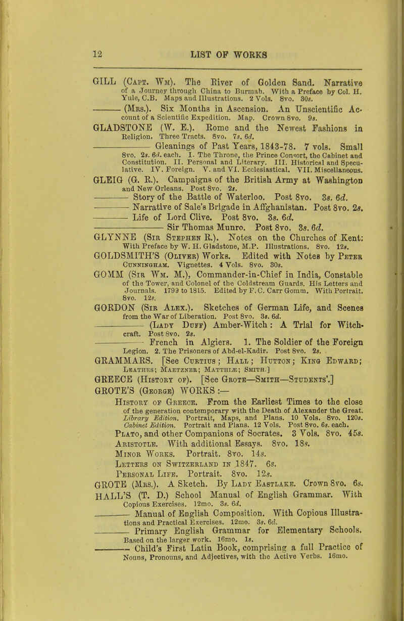 GILL (Capt. Wm). The Eiver of Golden Sand. Narrative of a Journey through China to Biirmah. With a Preface by Col. 11. Yule, C.B. Maps and Illustrations. 2 Vols, 8vo. 30*. (Mrs.). Six Months in Ascension. An Unscientific Ac- count of a Scienliflo Expedition. Map. Crown 8vo. 9a. GLADSTONE {W. E.). Rome and the Newest Fashions in EeliRion. Three Tracts. 6vo. 7s. 6rf. Gleanings of Past Years, 1843-78. 7 vols. Small 8vo. 2s. 6rf. each. I. The Throne, tlie Prince Con-iort, the Cabinet and Constitution. II. Persnnal and Literary. III. Historical and Specu- lative. IV. Foreign. V. and VI. Ecclesiastical. VII. Miscellaneous. GLEIG (G. R.). Campaigns of the British Army at Washington and New Orleans. Post 8vo. 2*. Story of the Battle of Waterloo. Post Svo. 3«. 6d. Narrative of Sale's Brigade in AfFghanistan. Post Svo. 2«. Life of Lord Clive. Post Svo, 35, 6d. Sir Thomas Munro. Post Svo, 3s. 6d. GLYNNE (Sir Stephen R,). Notes on the Churches of Kent: With Preface by W. H. Gladstone, M.P. Illustrations. 8vo. 12«, GOLDSMITH'S (Oliver) Works, Edited with Notes by Peter Cunningham. Vignettes. 4 Vols. 8vo. 30s. GO MM (Sir Wm. M.), Commander-in-Chief in India, Constable of the Tower, and Colonel of the Coldstream Guards. His Letters and Journals. 1799 to 1815. Edited by P.O. CarrGomm, With Portrait, 8vo. 12s. GORDON (Sir Alex,). Sketches of German Life, and Scenes from the War of Liberation. Post 8vo. 3s. 6d. (Ladt Duff) Amber-Witch: A Trial for Witch- craft. Post Svo. 2s. French in Algiers, 1. The Soldier of the Foreign Legion. 2. The Prisoners of Abd-el-Kadir, Post Svo. 2s. GRAMMARS. [See Curtitjs ; Hall; Hutton; Kino Edward; Lbathes; Maetznbb; Matthi^; Smith.] GREECE (History of). [See Grote—Smith—Students'.] GROTE'S (George) WORKS :— History of Greece, From the Earliest Times to the close of the generation contemporary with the Death of Alexander the Great. Library Edition. Portrait, Maps, and Plans. 10 Vols. 8vo. 120s. Cabinet Edition. Portrait and Plans. 12 Vols. Post 8vo. 6s. each, Plato, and other Companions of Socrates. 3 Vols, Svo, 45s. Aristotle. With additional Essays. Svo. 18s. Minor Works, Portrait. Sro, 145, Letters on Switzerland in .1847, 6s, Personal Life. Portrait, Svo. 12s. GROTE (Mrs.), A Sketch. By Lady Eastlakb, Crown Svo. 6s, HALL'S (T. D,) School Manual of English Grammar, With Copious Exercises. 12mo. 3s. 6d. . — Manual of English Composition, With Copious Illustra- tions and Practical Exercises. 12mo. 3s. 6d. Primary English Grammar for Elementary Schools. Based on the larger work. 16mo. Is, Child's First Latin Book, comprising a full Practice of Nouns, Pronouns, and Adjectives, with the Active Verbs. 16mo.