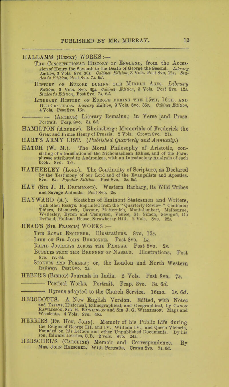 HALLAM'S (Hbnrt) WOEKS :— The Constitutional History op England, from the Acces- sion of Henry the Seventh to the Death of George the Second. Library Edition, 3 Vols. 8vo. 30«. Cabinet Edition, 3 Vols. Post 8vo. 12«. Stu- dent's Edition, Post 8vo. 7s. 6d. History op Europe during the Middle Ages. Library JEdilion, 3 Vols. 8vo. 3^s. Cabinet Edition, 3 Vols. Post 8vo. 12s. Students Edition, Post 8vo. 7s. &d. Literary History op Europe during the 15th, 16th, and 17th Centuries. Library Edition, 3 Vols. Svo. 36«, Cabinet Edition, 4 Vols. Post Svo. 164. ■ (Arthur) Literary Remains; in Verse [and Prose. Portrait. Fcap. 8vo. 3s. 6tJ. HAMILTON (Andrew). Eheinsberg : Memorials of Frederick the Great and Prince Henry of Prussia. 2 Vols. Crown Svo. 21». HART'S ARMY LIST. {Published Quarterly and Annually.) HATCH (W. M.). The Moral Philosophy of Aristotle, con- sisting of a translation of the Nichomachean Ethics, and of tlie Para- phrase attributed to Andronicus, with an Introductory Analysis of each hook. Svo. 18«. HATHERLEY (Lord). The Continuity of Scripture, as Declared by the Testimony of our Lord and of the Evaugelista and Apostles. Svo. es. Fopular Edition. Post Svo. 2». 6d. HAY (Sir J. H, Drummond). Western Barbary, its Wild Tribes and Savage Animals. Post Svo. 2s. HAY WARD (A.). Sketches of Eminent Statesmen and Writers, with other Essays. Reprinted from the Quarterly Review. Contents: Thiers, Bismarck, Cavour, Mettcmich, Montalembert, Melbourne, Wellesley, Byron and Tennyson, Venice, St. Simon, SevigntS, Dii Deffand, Holland House, Strawberry Hill. 2 Vols. Svo. 28s. HEAD'S (Sir Francis) WORKS :— Thh Royal Engineer. Illustrations. Svo. 12s. Life op Sir John Burgoyne. Post Svo. 1«. Rapid Journeys across the Pampas. Post Svo. 2a. Bubbles from the Brunnen op Nassau. Illustrations. Post Svo. 7s. M. Stokers and Pokers; or, the London and North Western Railway, Post Svo. 2s. HEBER'S (Bishop) Journals in India. 2 Vols. Post Svo. 7«. Poetical Works. Portrait. Fcap. Svo. 3s. 6d Hymns adapted to the Church Service. 16mo. Is. 6c£. HERODOTUS. A New English Version. Edited, with Notes and Essays, Historical, Ethnographical, and Geographical, by Canon Rawlinson, Sib H. Rawlinson and Sib J. Q. Wilkinson. Maps and Woodcuts. 4 Vols. Svo. 48s. HERRIES (Rt. Hon. John). Memoir of his Public Life during the Reigns of George III. and IV., William IV., and Queen Victoria. Founded on his Letters and other Unpublished Documents. By his son, Edward Hen-ies, C.B. 2 vols. Svo. 24s. HERSCHEL'S (Caroline) Memoir and Correspondence. By Mas, Jous Hebschkl. With Portraits. Crown Svo. 7«. 6<i.