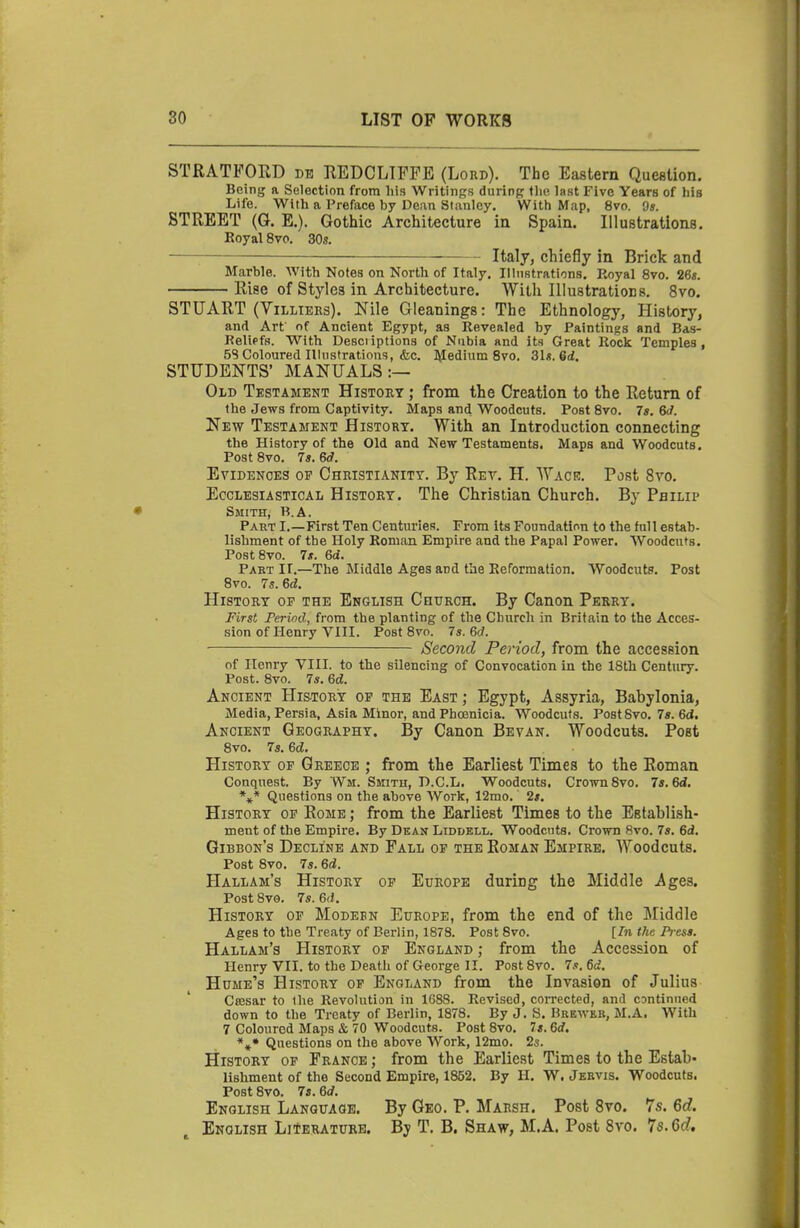 STRATFORD db REDCLTFPE (Lord). The Eastern Question. Being a Selection from his Writings during tlic last Five Years of his Life. With a Preface by Dean Stanley. With Map, 8vo. Os. STREET (G. E.). Gothic Architecture in Spain. Illustrations. Koyal 8vo. 30s. \ Italy, chiefly in Brick and Marble. With Notes on North of Italy. Illustrations. Royal 8vo. 26«. Rise of Styles in Architecture. With Illustrations. 8vo. STUART (ViLLTERs). Nile Gleanings: The Ethnology, History, and Art of Ancient Egypt, as Revealed by Paintings and Bas- Relipfs. With Desciiptions of Nubia and its Great Rock Temples , 5S Coloured Illustratiotis, <fec. l\Iedium 8vo. 3U.6d. STUDENTS' MANUALS:— Old Testament History ; from the Creation to the Return of the Jews from Captivity. Maps and Woodcuts. Post 8vo. 7s. 6d. New Testament Histort. With an Introduction connecting the History of the Old and New Testaments. Maps and Woodcuts. Post 8vo. 7s. 6d. Evidences op Christianity. By Ret. H. Wacb. Past 8vo. Ecclesiastical History. The Christian Church. By Philip Smith, R.A. Part I.—First Ten Centuries. From its Foundation to the full estab- lishment of the Holy Roman Empire and the Papal Power. Woodcuts. PostSvo. 7*. 6d. Part II.—The Middle Ages and the Reformation. Woodcuts. Post 8vo. 7s. 6d. History oe the English Church. By Canon Perry. First Period, from the planting of the Church in Britain to the Acces- sion of Henry VIII. Post 8vo. 7s. 6d. Second Period, from the accession of Henry VIII. to the silencing of Convocation in the 18th Century. Post. 8vo. 7s. 6d. Ancient History op the East ; Egypt, Assyria, Babylonia, Media, Persia, Asia Minor, and Phoenicia. Woodcuts. Post8vo, 7s. 6d. Ancient Geography. By Canon Bevan. Woodcuts. Post 8vo. 7s. ed. History op Greece ; from the Earliest Times to the Roman Conquest. By Wm. Smith, D.C.L. Woodcuts. Crown 8vo. 7s. 6d, *»* Questions on the above Work, 12mo. 2s. History op Rome ; from the Earliest Times to the Establish- ment of the Empire. By Dean LiddelI/. Woodcuts. Crown 8vo. 7s. 6d. Gibbon's Decline and Fall or the Roman Empire, Woodcuts. Post 8vo. 7s. 6d. Hallam's History op Europe during the Middle Ages. Post 8v0. 7s. 6(f. History of Modesn Europe, from the end of the Middle Ages to the Treaty of Berlin, 1878. Post 8vo. [In the Press. Hallam's History op England ; from the Accession of Henry VII. to the Death of George II. Post 8vo. 7s. 6d. Hume's History of England from the Invasion of Julius Ca;sar to the Revolution in 1688. Revised, corrected, and csntinued down to the Treaty of Berlin, 1878. By J. S. Brewer, M.A. With 7 Coloured Maps & 70 Woodcuts. Post 8vo. 7«. 6<f. **• Questions on the above Work, 12mo. 2s. History of France ; from the Earliest Times to the Estab- lishment of the Second Empire, 1852. By H. W. Jervis. Woodcuts. Post 8vo. 7s. ed. English Language. By Geo. P. Marsh. Post 8vo. 7s. 6d. English Literature. By T. B. Shaw, M.A. Post Svo. '^s.6d,