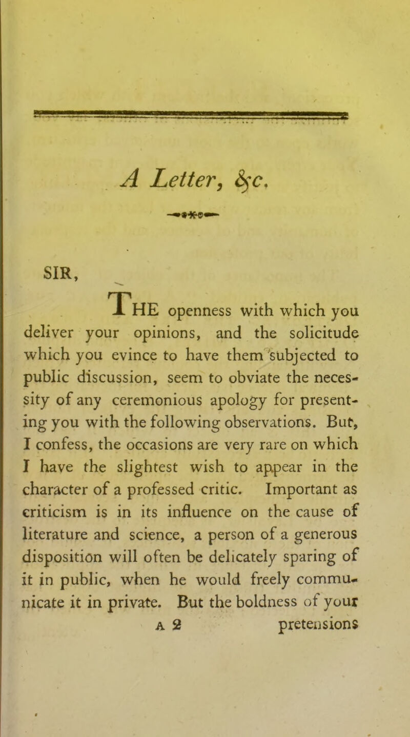 == A Letter, Syc. SIR, The openness with which you deliver your opinions, and the solicitude which you evince to have them subjected to public discussion, seem to obviate the neces- sity of any ceremonious apology for present- ingyou with the following observations. But, I confess, the occasions are very rare on which I have the slightest wish to appear in the character of a professed critic. Important as criticism is in its influence on the cause of literature and science, a person of a generous disposition will often be delicately sparing of it in public, when he would freely commu- nicate it in private. But the boldness of your