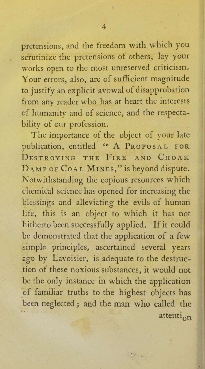 4* pretensions, and the freedom with wThich you scrutinize the pretensions of others, lay your works open to the most unreserved criticism. Your errors, also, are of sufficient magnitude to justify an explicit avowal of disapprobation from any reader who has at heart the interests of humanity and of science, and the respecta- bility of our profession. The importance of the object of your late publication, entitled 1‘ A Proposal for Destroying the Fire and Choak Damp of Coal Mines,” is beyond dispute. Notwithstanding the copious resources which chemical science has opened for increasing the blessings and alleviating the evils of human life, this is an object to which it has not hitherto been successfully applied. If it could be demonstrated that the application of a few simple principles, ascertained several years ago by Lavoisier, is adequate to the destruc- tion of these noxious substances, it would not be the only instance in which the application of familiar truths to the highest objects has been neglected; and the man who called the attention