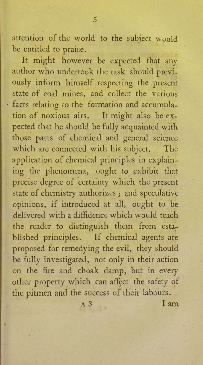 attention of the world to the subject would be entitled to praise. It might however be expected that any author who undertook the task should previ- ously inform himself respecting the present state of coal mines, and collect the various facts relating to the formation and accumula- tion of noxious airs. It might also be ex- pected that he should be fully acquainted with those parts of chemical and general science which are connected with his subject. The application of chemical principles in explain- ing the phenomena, ought to exhibit that precise degree of certainty which the present state of chemistry authorizes ; and speculative opinions, if introduced at all, ought to be delivered with a diffidence which would teach the reader to distinguish them from esta- blished principles. If chemical agents are proposed for remedying the evil, they should be fully investigated, not only in their action on the fire and choak damp, but in every other property which can affect the safety of the pitmen and the success of their labours. a 3 lam