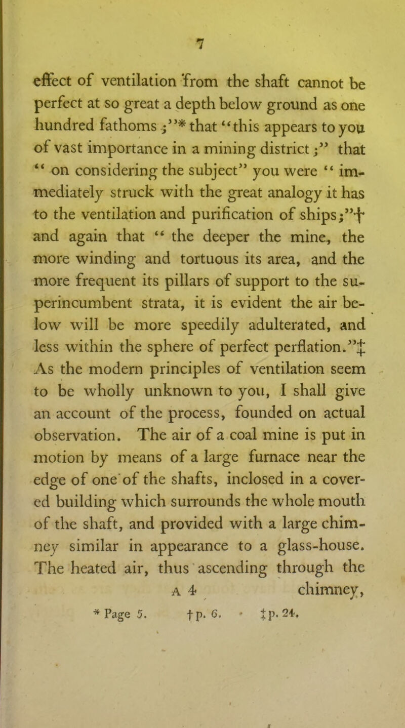 effect of ventilation ’from the shaft cannot be perfect at so great a depth below ground as one hundred fathoms ;5>*that “this appears to you of vast importance in a mining districtthat “ on considering the subject” you were “ im- mediately struck with the great analogy it has to the ventilation and purification of ships ;”*f* and again that “ the deeper the mine, the more winding and tortuous its area, and the more frequent its pillars of support to the su- perincumbent strata, it is evident the air be- low will be more speedily adulterated, and less within the sphere of perfect perflation. As the modern principles of ventilation seem to be wholly unknown to you, I shall give an account of the process, founded on actual observation. The air of a coal mine is put in motion by means of a large furnace near the edge of one of the shafts, inclosed in a cover- ed building which surrounds the whole mouth of the shaft, and provided with a large chim- ney similar in appearance to a glass-house. The heated air, thus ascending through the a 4* chimney, * Page 5. fp. 6. » ^p. 24-,