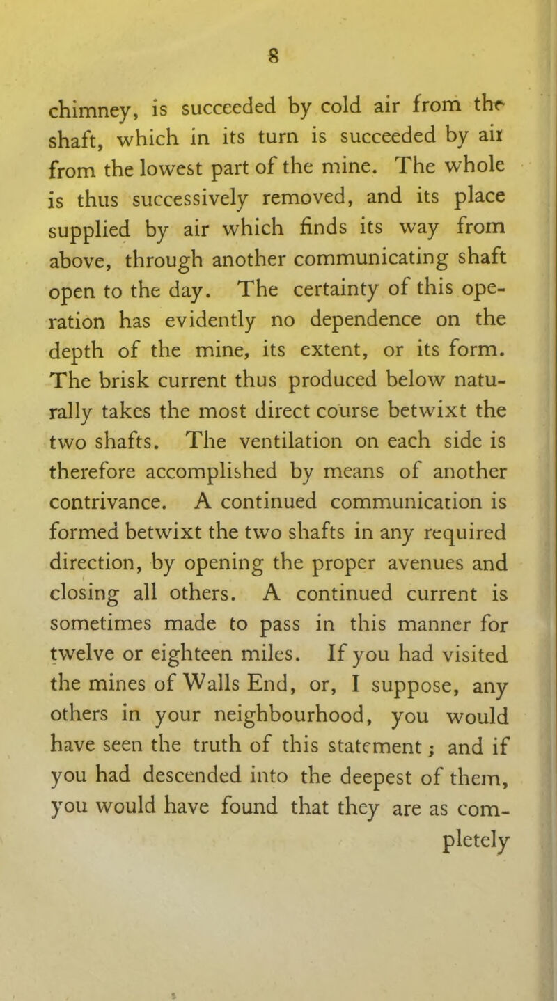 chimney, is succeeded by cold air from the shaft, which in its turn is succeeded by ail from the lowest part of the mine. The whole is thus successively removed, and its place supplied by air which finds its way from above, through another communicating shaft open to the day. The certainty of this ope- ration has evidently no dependence on the depth of the mine, its extent, or its form. The brisk current thus produced below natu- rally takes the most direct course betwixt the two shafts. The ventilation on each side is therefore accomplished by means of another contrivance. A continued communication is formed betwixt the two shafts in any required direction, by opening the proper avenues and closing all others. A continued current is sometimes made to pass in this manner for twelve or eighteen miles. If you had visited the mines of Walls End, or, I suppose, any others in your neighbourhood, you would have seen the truth of this statement; and if you had descended into the deepest of them, you would have found that they are as com- pletely 5