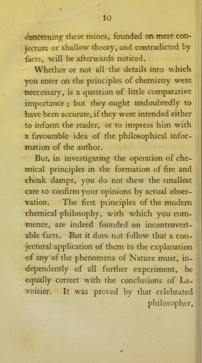 con&rning these mines, founded on mere con- jecture or shallow theory, and contradicted by facts, will be afterwards noticed. Whether or not all the details into which you enter on the principles of chemistry were neccessary, is a question of little comparative importance ; but they ought undoubtedly to have been accurate, if they were intended either to inform the reader, or to impress him with a favourable idea of the philosophical infor- mation of the author. But, in investigating the operation of che- mical principles in the formation of fire and choak damps, you do not shew the smallest care to confirm your opinions by actual obser- vation. The first principles of the modern chemical philosophy, with which you com- mence, are indeed founded on incontrovert- ible facts. But it does not follow that a con- jectural application of them to the explanation of any of the phenomena of Nature must, in- dependently of all further experiment, be equally correct with the conclusions of La- voisier. It was proved by that celebrated philosopher,