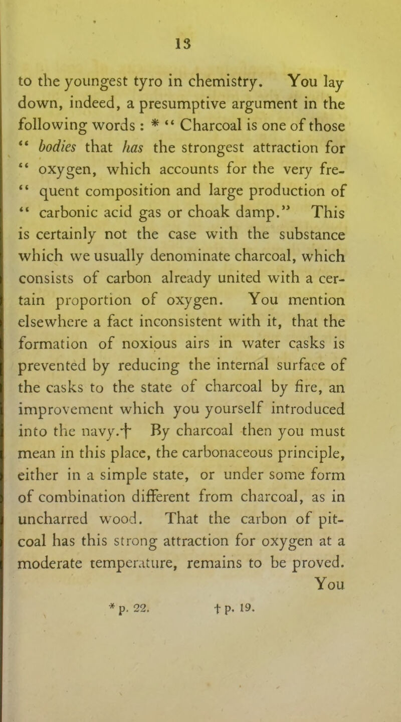 to the youngest tyro in chemistry. You lay down, indeed, a presumptive argument in the following words : * “ Charcoal is one of those “ bodies that has the strongest attraction for “ oxygen, which accounts for the very fre- “ quent composition and large production of “ carbonic acid gas or choak damp.” This is certainly not the case with the substance which we usually denominate charcoal, which consists of carbon already united with a cer- tain proportion of oxygen. You mention elsewhere a fact inconsistent with it, that the formation of noxious airs in water casks is prevented by reducing the internal surface of the casks to the state of charcoal by fire, an improvement which you yourself introduced into the navy.-f By charcoal then you must mean in this place, the carbonaceous principle, either in a simple state, or under some form of combination different from charcoal, as in uncharred wood. That the carbon of pit- coal has this strong attraction for oxygen at a moderate temperature, remains to be proved. You