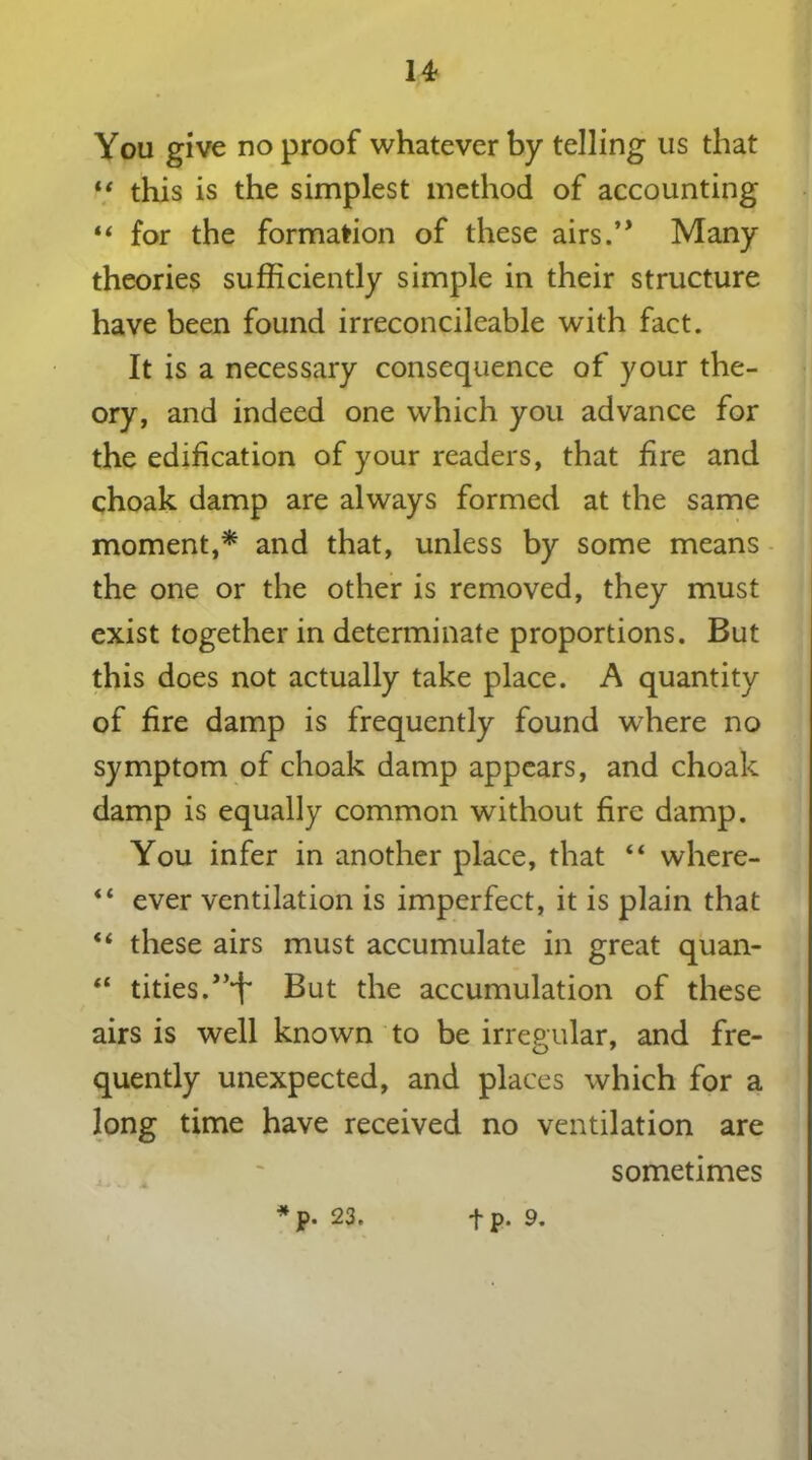 You give no proof whatever by telling us that “ this is the simplest method of accounting “ for the formation of these airs.’* Many theories sufficiently simple in their structure have been found irreconcileable with fact. It is a necessary consequence of your the- ory, and indeed one which you advance for the edification of your readers, that fire and choak damp are always formed at the same moment,* and that, unless by some means the one or the other is removed, they must exist together in determinate proportions. But this does not actually take place. A quantity of fire damp is frequently found where no symptom of choak damp appears, and choak damp is equally common without fire damp. You infer in another place, that 44 where- 44 ever ventilation is imperfect, it is plain that 44 these airs must accumulate in great quan- 44 tides.,,‘f But the accumulation of these airs is well known to be irregular, and fre- quently unexpected, and places which for a long time have received no ventilation are sometimes