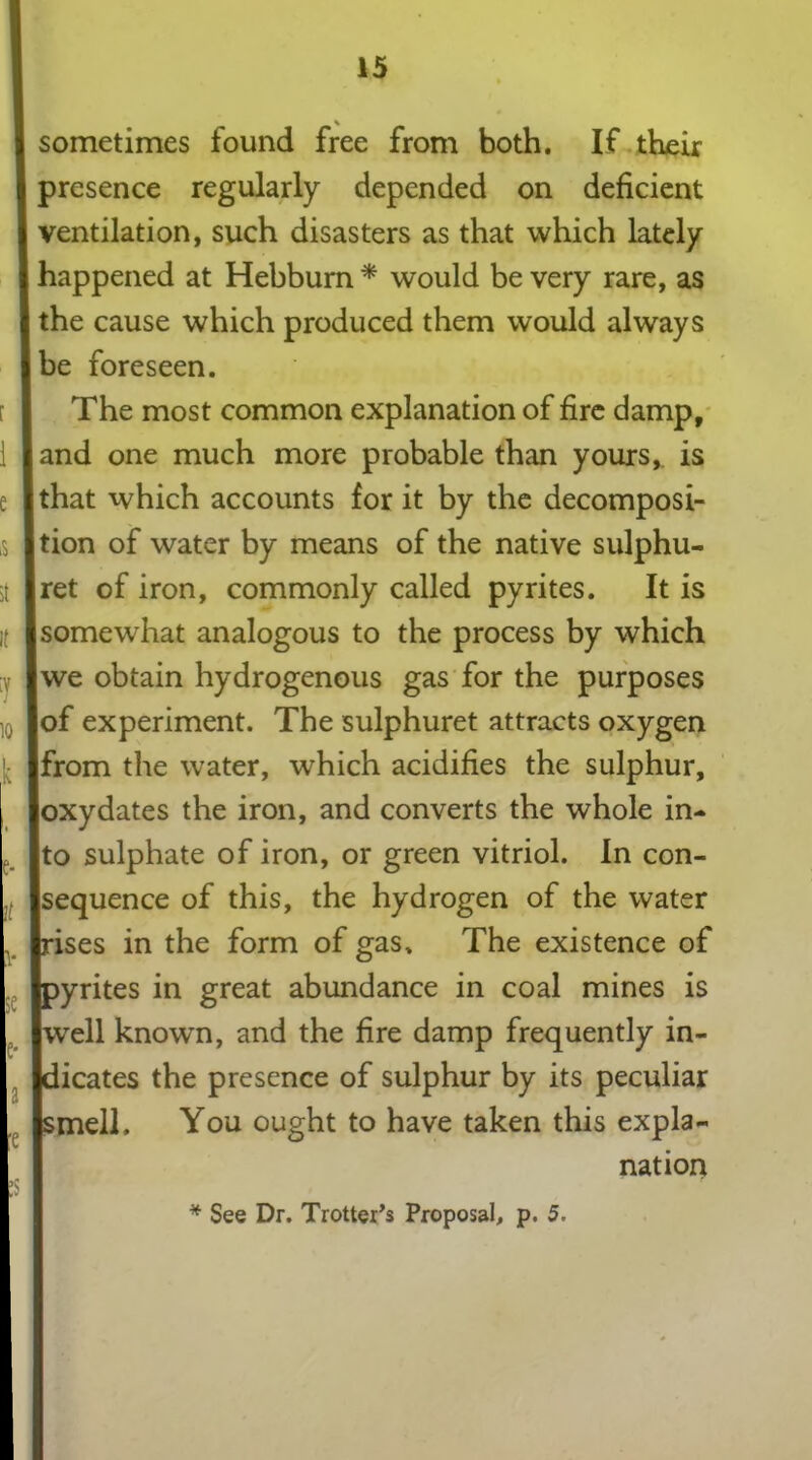 sometimes found free from both. If their presence regularly depended on deficient ventilation, such disasters as that which lately happened at Hebburn * would be very rare, as the cause which produced them would always be foreseen. The most common explanation of fire damp, and one much more probable than yours,, is that which accounts for it by the decomposi- tion of water by means of the native sulphu- ret of iron, commonly called pyrites. It is somewhat analogous to the process by which we obtain hydrogenous gas for the purposes of experiment. The sulphuret attracts oxygen from the water, which acidifies the sulphur, oxydates the iron, and converts the whole in- to sulphate of iron, or green vitriol. In con- sequence of this, the hydrogen of the water ises in the form of gas. The existence of yrites in great abundance in coal mines is fell known, and the fire damp frequently in- dicates the presence of sulphur by its peculiar :mell. You ought to have taken this expla- nation * See Dr. Trotter’s Proposal, p. 5.