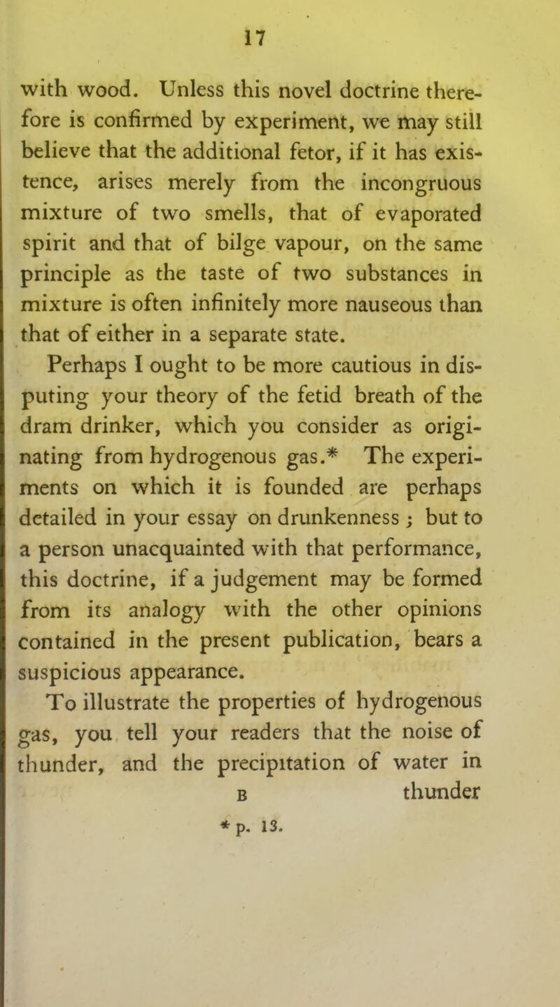 with wood. Unless this novel doctrine there- fore is confirmed by experiment, we may still believe that the additional fetor, if it has exis- tence, arises merely from the incongruous mixture of two smells, that of evaporated spirit and that of bilge vapour, on the same principle as the taste of two substances in mixture is often infinitely more nauseous than that of either in a separate state. Perhaps I ought to be more cautious in dis- puting your theory of the fetid breath of the dram drinker, which you consider as origi- nating from hydrogenous gas.* The experi- ments on which it is founded are perhaps detailed in your essay on drunkenness; but to a person unacquainted with that performance, this doctrine, if a judgement may be formed from its analogy with the other opinions contained in the present publication, bears a suspicious appearance. To illustrate the properties of hydrogenous gas, you tell your readers that the noise of thunder, and the precipitation of water in b thunder