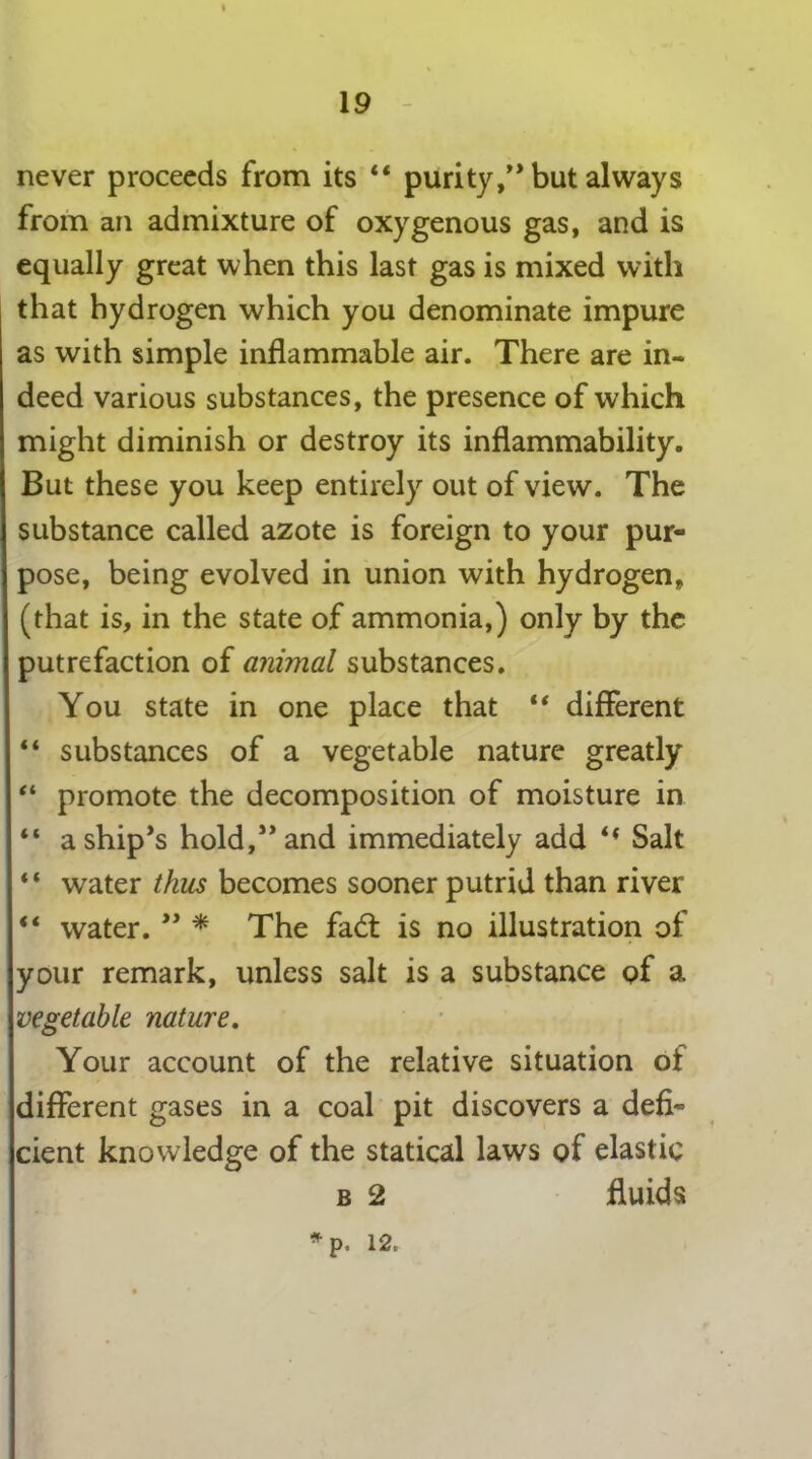 never proceeds from its “ purity,0 but always from an admixture of oxygenous gas, and is equally great when this last gas is mixed with that hydrogen which you denominate impure as with simple inflammable air. There are in- deed various substances, the presence of which might diminish or destroy its inflammability. But these you keep entirely out of view. The substance called azote is foreign to your pur- pose, being evolved in union with hydrogen, (that is, in the state of ammonia,) only by the putrefaction of animal substances. You state in one place that “ different “ substances of a vegetable nature greatly “ promote the decomposition of moisture in “ a ship’s hold,” and immediately add t( Salt “ water thus becomes sooner putrid than river “ water. ” * The fad: is no illustration of your remark, unless salt is a substance of a vegetable nature. Your account of the relative situation of different gases in a coal pit discovers a defi- cient knowledge of the statical laws of elastic b 2 fluids