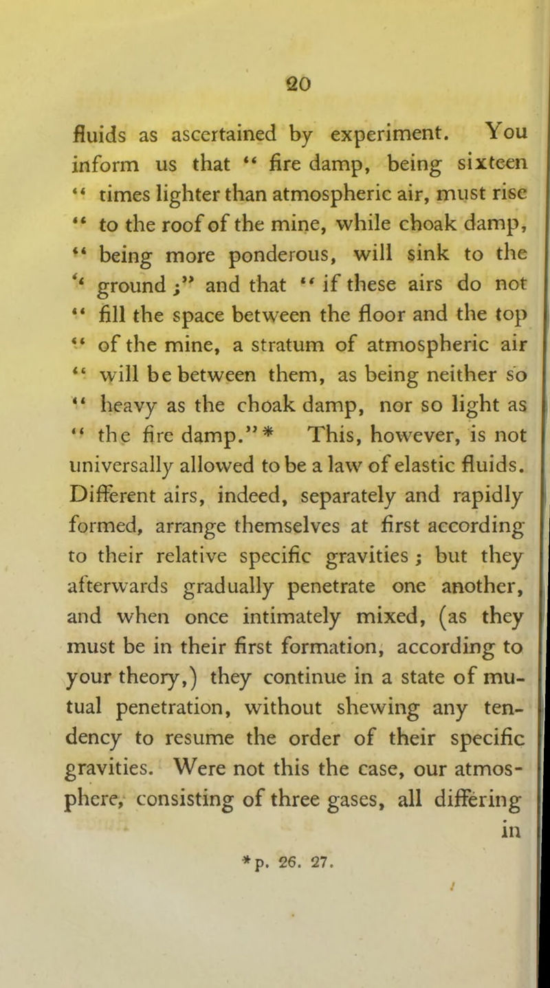 fluids as ascertained by experiment. You inform us that 44 fire damp, being sixteen 44 times lighter than atmospheric air, must rise 44 to the roof of the mine, while choak damp, 44 being more ponderous, will sink to the ‘4 ground and that “if these airs do not 44 fill the space between the floor and the top 44 of the mine, a stratum of atmospheric air 44 will be between them, as being neither so 44 heavy as the choak damp, nor so light as 44 the fire damp.”* This, however, is not universally allowed to be a law of elastic fluids. Different airs, indeed, separately and rapidly formed, arrange themselves at first according to their relative specific gravities ; but they afterwards gradually penetrate one another, and when once intimately mixed, (as they must be in their first formation, according to your theory,) they continue in a state of mu- tual penetration, without shewing any ten- dency to resume the order of their specific gravities. Were not this the case, our atmos- phere, consisting of three gases, all differing in *p. 26. 27. /