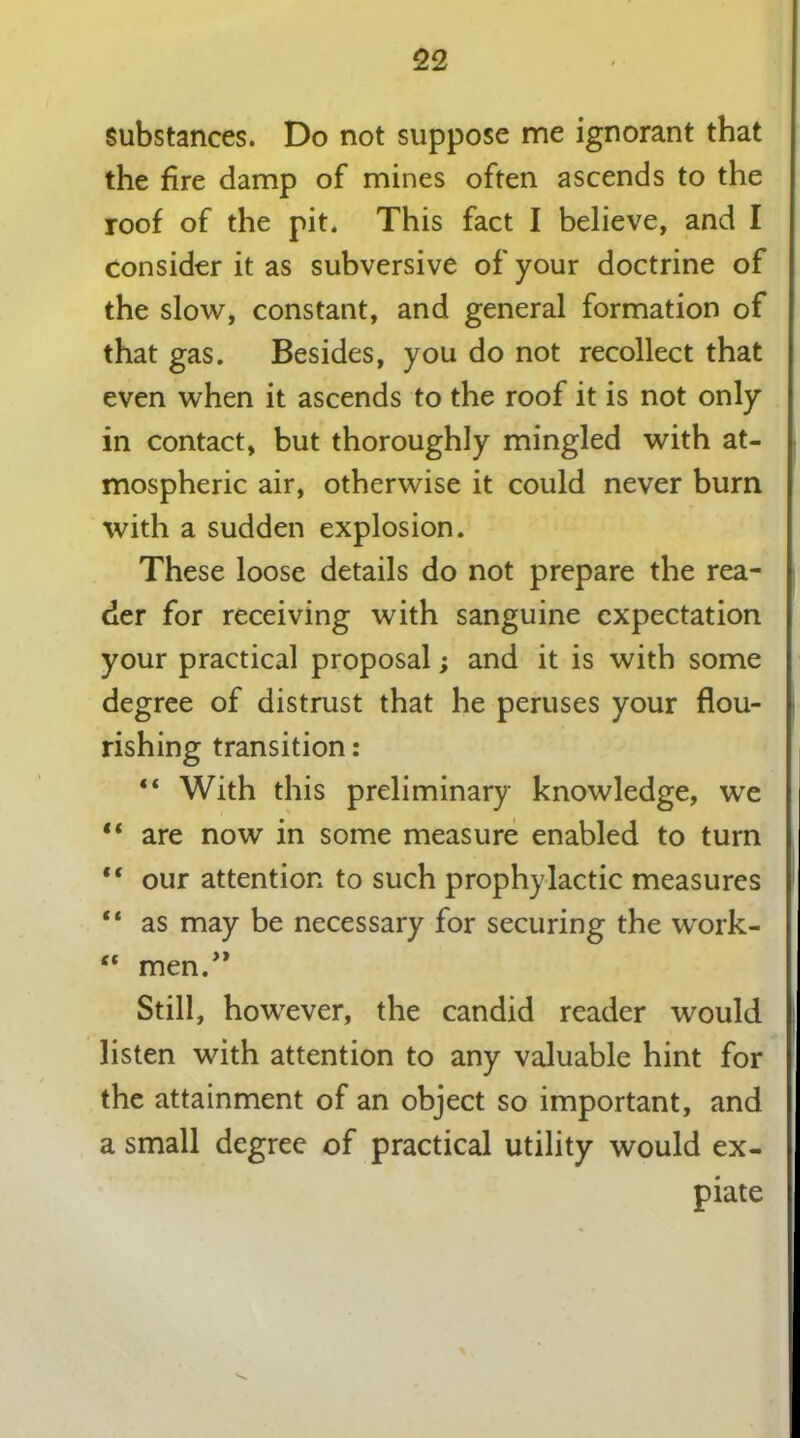 Substances. Do not suppose me ignorant that the fire damp of mines often ascends to the roof of the pit. This fact I believe, and I Consider it as subversive of your doctrine of the slow, constant, and general formation of that gas. Besides, you do not recollect that even when it ascends to the roof it is not only in contact, but thoroughly mingled with at- mospheric air, otherwise it could never bum with a sudden explosion. These loose details do not prepare the rea- der for receiving with sanguine expectation your practical proposal; and it is with some degree of distrust that he peruses your flou- rishing transition: “ With this preliminary knowledge, we “ are now in some measure enabled to turn “ our attention to such prophylactic measures “ as may be necessary for securing the work- ** men.” Still, however, the candid reader would listen with attention to any valuable hint for the attainment of an object so important, and a small degree of practical utility would ex- piate
