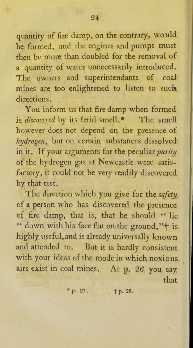 quantity of fire damp, on the contrary, would be formed, and the engines and pumps must then be more than doubled for the removal of a quantity of water unnecessarily introduced. The owners and superintendants of coal mines are too enlightened to listen to such directions. You inform us that firedamp when formed is discovered by its fetid smell.* The smell however does not depend on the presence of hydrogen, but on certain substances dissolved in it. If your arguments for the peculiar purity of the hydrogen gas at Newcastle were satis- factory, it could not be very readiJy discovered by that test. The direction which you give for the safety of a person who has discovered the presence of fire damp, that is, that he should “ lie “ down with his face flat on the ground,”i~ is highly useful, and is already universally known and attended to. But it is hardly consistent with your ideas of the mode in which noxious airs exist in coal mines. At p. 26 you say