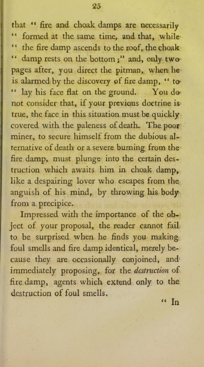 that “ fire and choak damps are necessarily “ formed at the same time, and that, while ‘ ‘ the fire damp ascends to the roof, the choak “ damp rests on the bottomand, only two pages after, you direct the pitman, when he is alarmed by the discovery of fire damp, “ to “ lay his face flat on the ground. You do not consider that, if your previous doctrine is true, the face in this situation must be quickly covered with the paleness of death. The poor miner, to secure himself from the dubious al- ternative of death or a severe burning from the fire damp, must plunge into the certain des- truction which awaits him in choak damp, like a despairing lover who escapes from the anguish of his mind, by throwing his body from a precipice. Impressed with the importance of the ob- ject of your proposal, the reader cannot fail to be surprised when he finds you making foul smells and fire damp identical, merely be- cause they are occasionally conjoined, and immediately proposing, for the destruction of fire damp, agents which extend only to the destruction of foul smells. u In