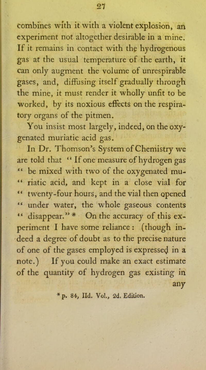 combines with it with a violent explosion, an experiment not altogether desirable in a mine. If it remains in contact with the hydrogenous gas at the usual temperature of the earth, it can only augment the volume of unrespirable gases, and, diffusing itself gradually through the mine, it must render it wholly unfit to be worked, by its noxious effects on the respira- tory organs of the pitmen. You insist most largely, indeed, on the oxy- genated muriatic acid gas. In Dr. Thomson’s System of Chemistry we are told that “ If one measure of hydrogen gas 4 4 be mixed with two of the oxygenated mu- “ riatic acid, and kept in a close vial for “ twenty-four hours, and the vial then opened “ under water, the whole gaseous contents disappear.”* On the accuracy of this ex- periment I have some reliance: (though in- deed a degree of doubt as to the precise nature of one of the gases employed is expressed in a note.) If you could make an exact estimate of the quantity of hydrogen gas existing in any * p. 84, lid. Vol., 2d. Edition.