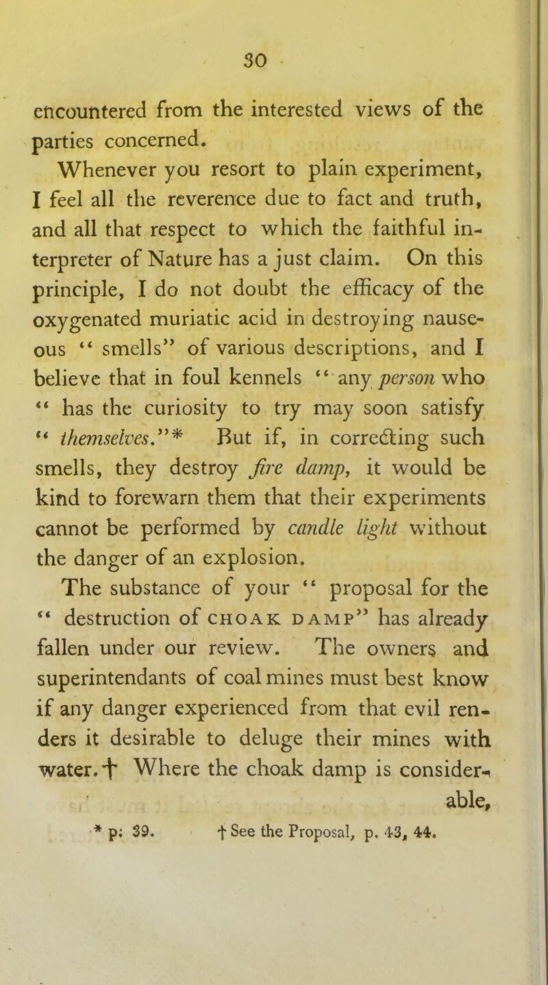 encountered from the interested views of the parties concerned. Whenever you resort to plain experiment, I feel all the reverence due to fact and truth, and all that respect to which the faithful in- terpreter of Nature has a just claim. On this principle, I do not doubt the efficacy of the oxygenated muriatic acid in destroying nause- ous “ smells” of various descriptions, and I believe that in foul kennels “ any person who “ has the curiosity to try may soon satisfy “ themselves.”* But if, in correcting such smells, they destroy fire damp, it would be kind to forewarn them that their experiments cannot be performed by candle light without the danger of an explosion. The substance of your “ proposal for the “ destruction of choak damp” has already fallen under our review. The owners and superintendants of coal mines must best know if any danger experienced from that evil ren- ders it desirable to deluge their mines with water, i' Where the choak damp is consider-* able, * p; 39. fSee the Proposal, p. 43, 44.