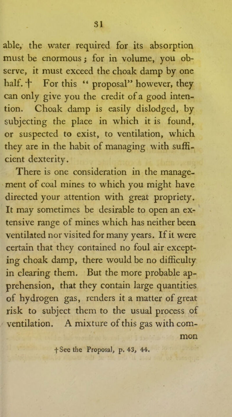 able, the water required for its absorption must be enormous; for in volume, you ob- serve, it must exceed the choak damp by one half.-f For this “ proposal” however, they can only give you the credit of a good inten- tion. Choak damp is easily dislodged, by subjecting the place in which it is found, or suspected to exist, to ventilation, which they are in the habit of managing with suffi- cient dexterity. There is one consideration in the manage- ment of coal mines to which you might have directed your attention with great propriety. It may sometimes be desirable to open an ex- tensive range of mines which has neither been ventilated nor visited for many years. If it were certain that they contained no foul air except- ing choak damp, there would be no difficulty in clearing them. But the more probable ap- prehension, that they contain large quantities of hydrogen gas, renders it a matter of great risk to subject them to the usual process of ventilation. A mixture of this gas with com- mon