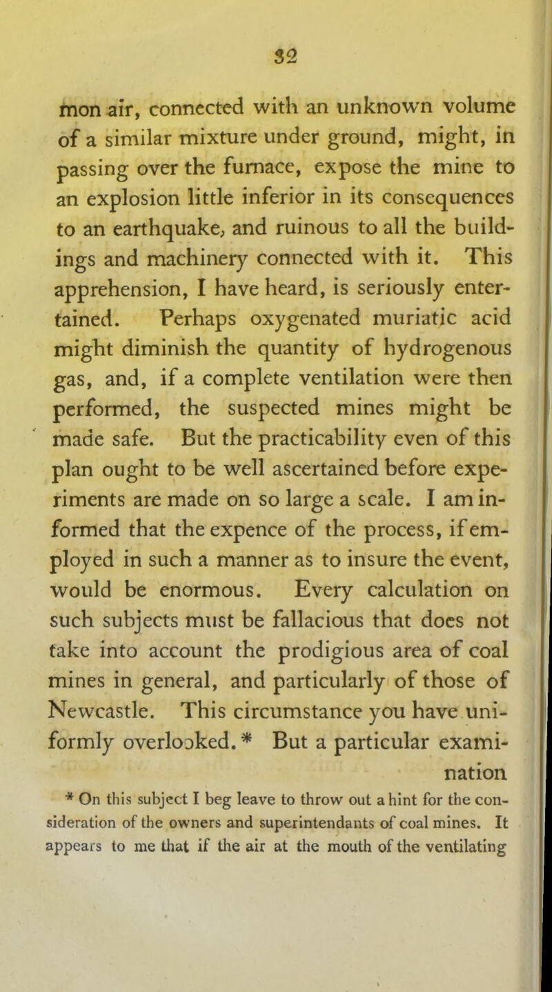 mon air, connected with an unknown volume of a similar mixture under ground, might, in passing over the furnace, expose the mine to an explosion little inferior in its consequences to an earthquake, and ruinous to all the build- ings and machinery connected with it. This apprehension, I have heard, is seriously enter- tained. Perhaps oxygenated muriatic acid might diminish the quantity of hydrogenous gas, and, if a complete ventilation were then performed, the suspected mines might be made safe. But the practicability even of this plan ought to be well ascertained before expe- riments are made on so large a scale. I am in- formed that the expence of the process, if em- ployed in such a manner as to insure the event, would be enormous. Every calculation on such subjects must be fallacious that does not take into account the prodigious area of coal mines in general, and particularly of those of Newcastle. This circumstance you have uni- formly overloDked. * But a particular exami- nation * On this subject I beg leave to throw out a hint for the con- sideration of the owners and superintendants of coal mines. It appears to me that if the air at the mouth of the ventilating