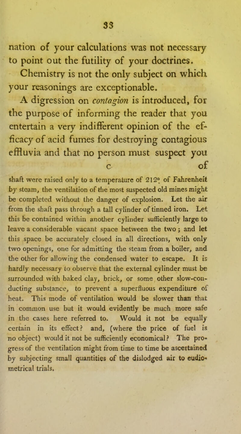 nation of your calculations was not necessary to point out the futility of your doctrines. Chemistry is not the only subject on which your reasonings are exceptionable. A digression on contagion is introduced, for the purpose of informing the reader that you entertain a very indifferent opinion of the ef- ficacy of acid fumes for destroying contagious effluvia and that no person must suspect you c of shaft were raised only to a temperature of 212° of Fahrenheit by steam, the ventilation of the most suspected old mines might be completed without the danger of explosion. Let the air from the shaft pass through a tall cylinder of tinned iron. Let this be contained within another cylinder sufficiently large to leave a considerable vacant space between the two ; and let this space be accurately closed in all directions, with only two openings, one for admitting the steam from a boiler, and the other for allowing the condensed water to escape. It is hardly necessary to observe that the external cylinder must be surrounded with baked clay, brick, or some other slow-con- ducting substance, to prevent a superfluous expenditure of heat. This mode of ventilation would be slower than that in common use but it would evidently be much more safe in the cases here referred to. Would it not be equally certain in its effect? and, (where the price of fuel is no object) would it not be sufficiently economical? The pro- gress of the ventilation might from time to time be ascertained by subjecting small quantities of the dislodged air to eudio- metrical trials.