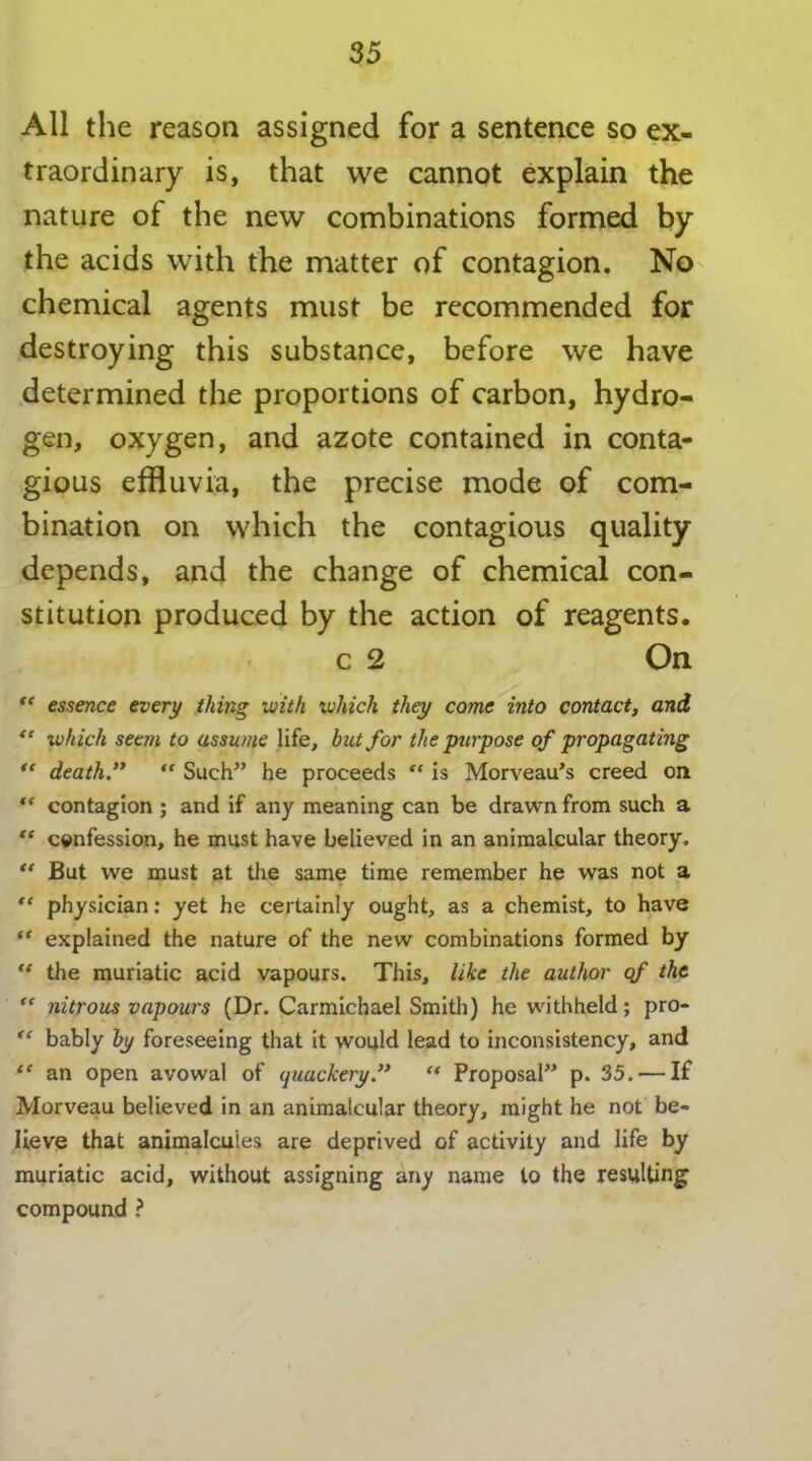 All the reason assigned for a sentence so ex- traordinary is, that we cannot explain the nature of the new combinations formed by the acids with the matter of contagion. No chemical agents must be recommended for destroying this substance, before we have determined the proportions of carbon, hydro- gen, oxygen, and azote contained in conta- gious effluvia, the precise mode of com- bination on which the contagious quality depends, and the change of chemical con- stitution produced by the action of reagents. c 2 On “ essence every thing with which they come into contact, and “ which seem to assume life, but for the purpose of propagating “ death “ Such” he proceeds “ is Morveau’s creed on “ contagion ; and if any meaning can be drawn from such a “ confession, he must have believed in an animalcular theory, “ But we must at the same time remember he was not a “ physician: yet he certainly ought, as a chemist, to have “ explained the nature of the new combinations formed by €t the muriatic acid vapours. This, like the author qf the “ nitrous vapours (Dr. Carmichael Smith) he withheld; pro- “ bably by foreseeing that it would lead to inconsistency, and “ an open avowal of quackery. “ Proposal” p. 35. — If Morveau believed in an animalcular theory, might he not be- lieve that animalcules are deprived of activity and life by muriatic acid, without assigning any name to the resulting compound ?