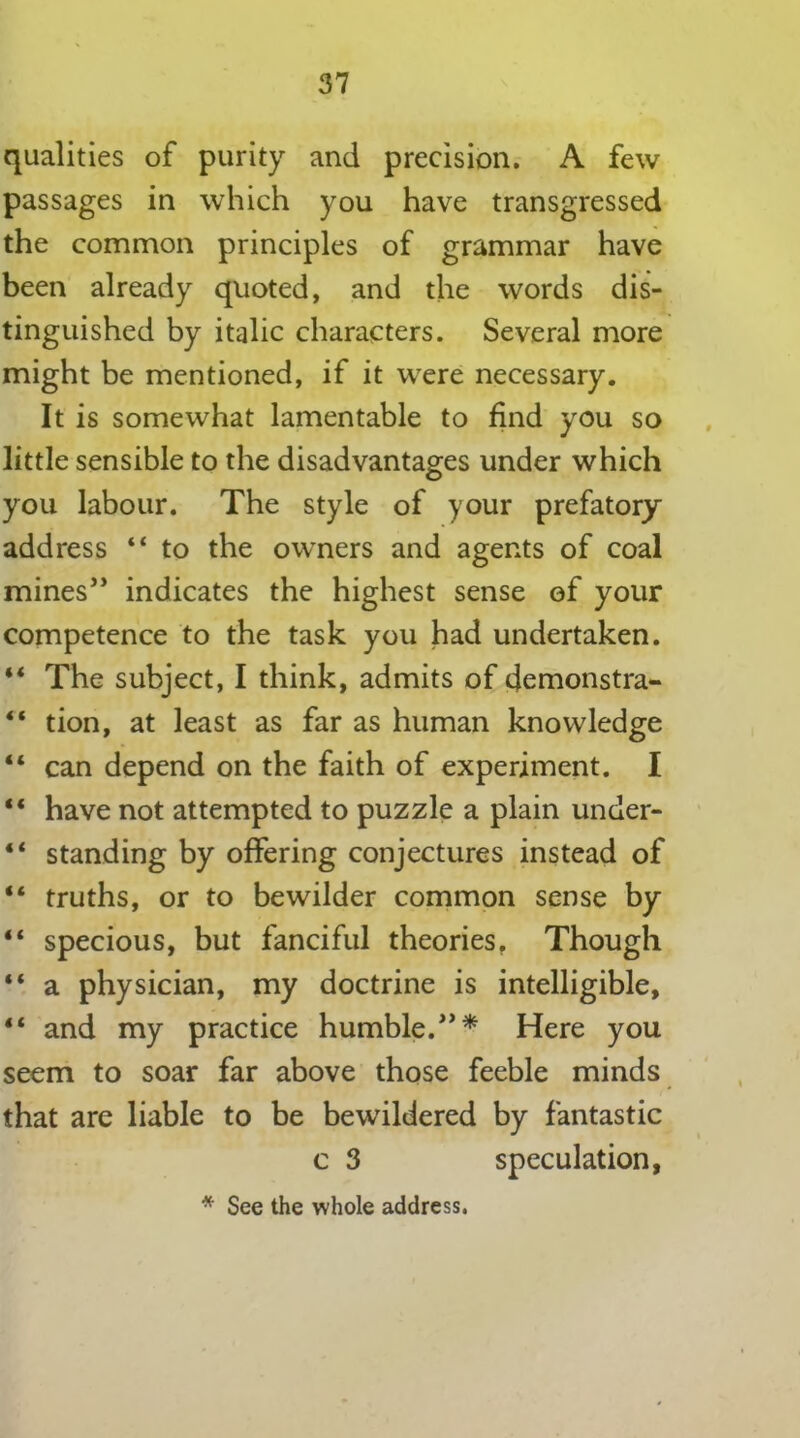 qualities of purity and precision. A few passages in which you have transgressed the common principles of grammar have been already quoted, and the words dis- tinguished by italic characters. Several more might be mentioned, if it were necessary. It is somewhat lamentable to find you so little sensible to the disadvantages under which you labour. The style of your prefatory address “ to the owners and agents of coal mines” indicates the highest sense of your competence to the task you had undertaken. ** The subject, I think, admits of demonstra- “ tion, at least as far as human knowledge “ can depend on the faith of experiment. I “ have not attempted to puzzle a plain under- “ standing by offering conjectures instead of “ truths, or to bewilder common sense by “ specious, but fanciful theories, Though “ a physician, my doctrine is intelligible, “ and my practice humble.”* Here you seem to soar far above those feeble minds that are liable to be bewildered by fantastic c 3 speculation, * See the whole address.