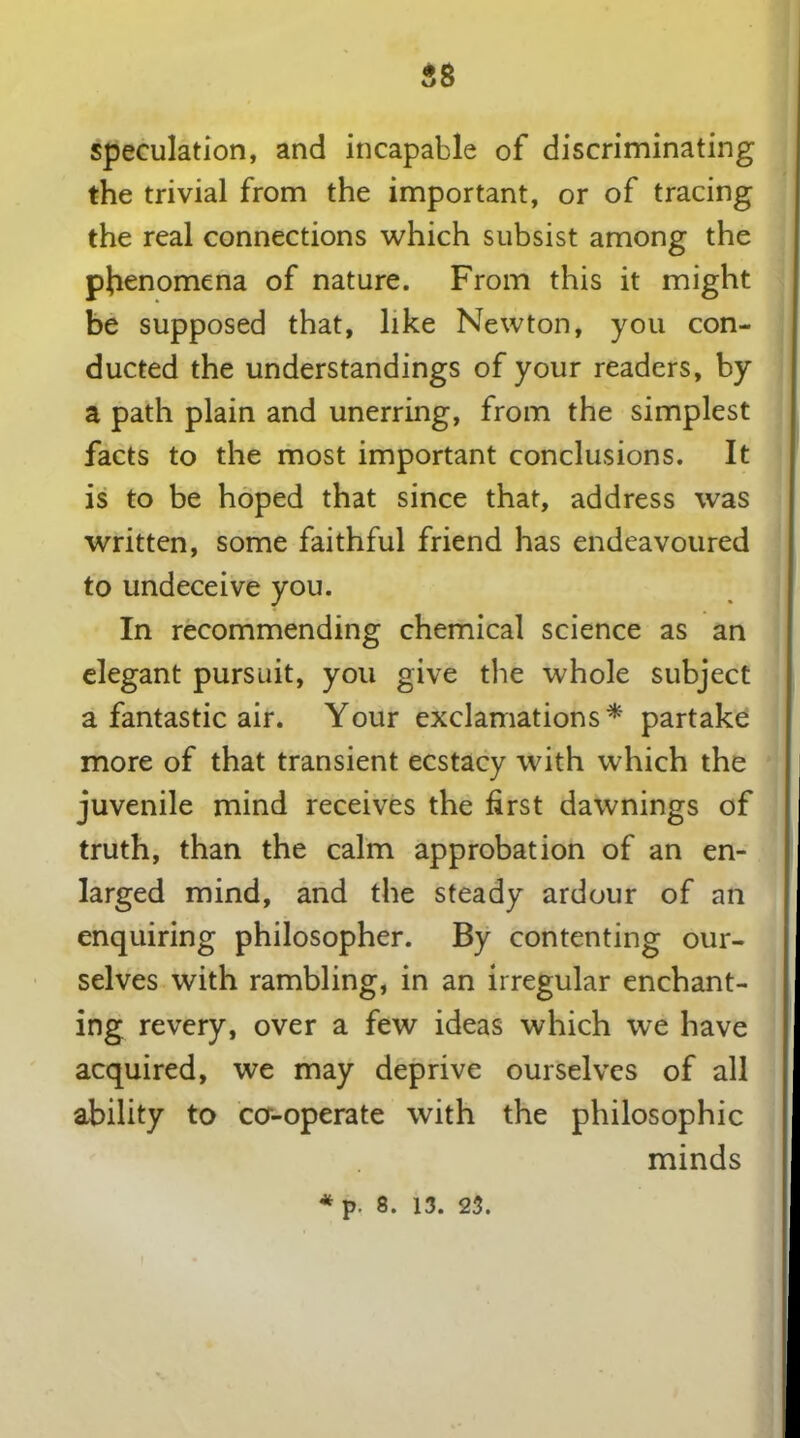 speculation, and incapable of discriminating the trivial from the important, or of tracing the real connections which subsist among the phenomena of nature. From this it might be supposed that, like Newton, you con- ducted the understandings of your readers, by a path plain and unerring, from the simplest facts to the most important conclusions. It is to be hoped that since that, address was written, some faithful friend has endeavoured to undeceive you. In recommending chemical science as an elegant pursuit, you give the whole subject a fantastic air. Your exclamations* partake more of that transient ecstacy with which the juvenile mind receives the first dawnings of truth, than the calm approbation of an en- larged mind, and the steady ardour of an enquiring philosopher. By contenting our- selves with rambling, in an irregular enchant- ing revery, over a few ideas which we have acquired, we may deprive ourselves of all ability to co-operate with the philosophic minds * p. 8. 13. 23.