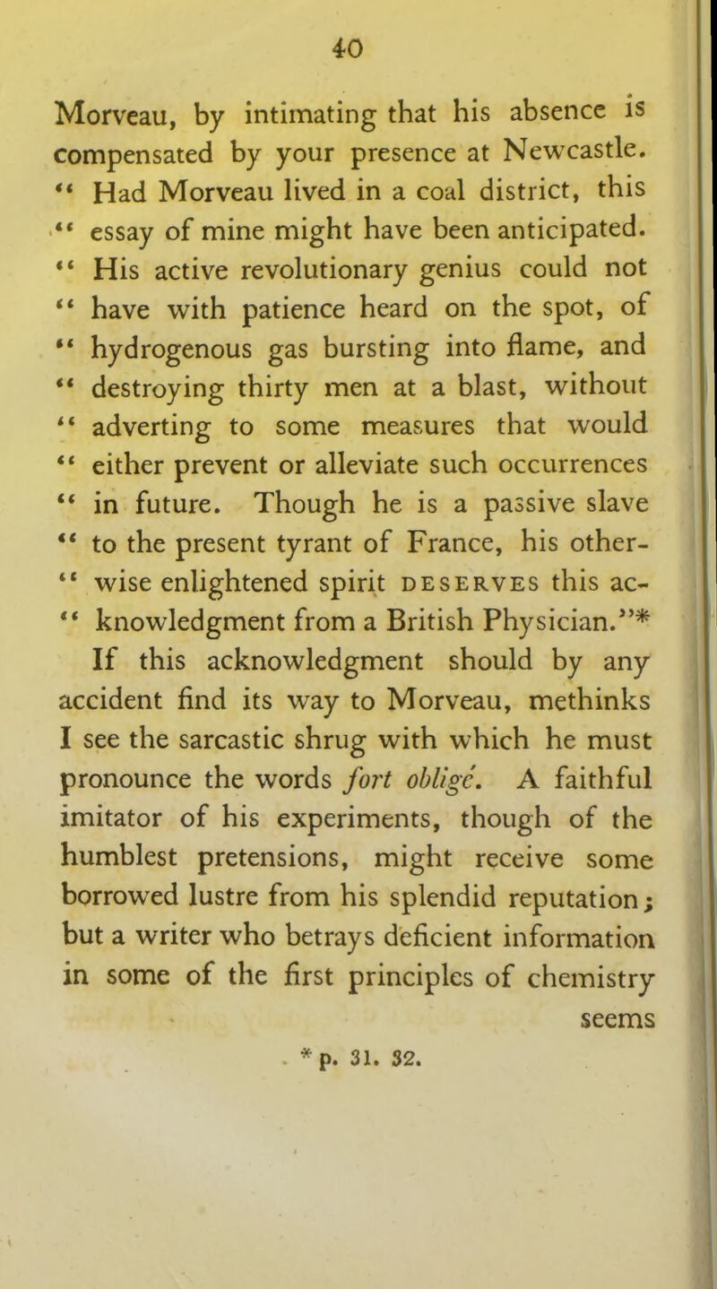Morveau, by intimating that his absence is compensated by your presence at Newcastle. “ Had Morveau lived in a coal district, this “ essay of mine might have been anticipated. “ His active revolutionary genius could not “ have with patience heard on the spot, of “ hydrogenous gas bursting into flame, and “ destroying thirty men at a blast, without “ adverting to some measures that would “ either prevent or alleviate such occurrences “ in future. Though he is a passive slave “ to the present tyrant of France, his other- tc wise enlightened spirit deserves this ac- “ knowledgment from a British Physician. If this acknowledgment should by any accident find its way to Morveau, methinks I see the sarcastic shrug with which he must pronounce the words fort oblige. A faithful imitator of his experiments, though of the humblest pretensions, might receive some borrowed lustre from his splendid reputation; but a writer who betrays deficient information in some of the first principles of chemistry . * p. 31. 32. seems