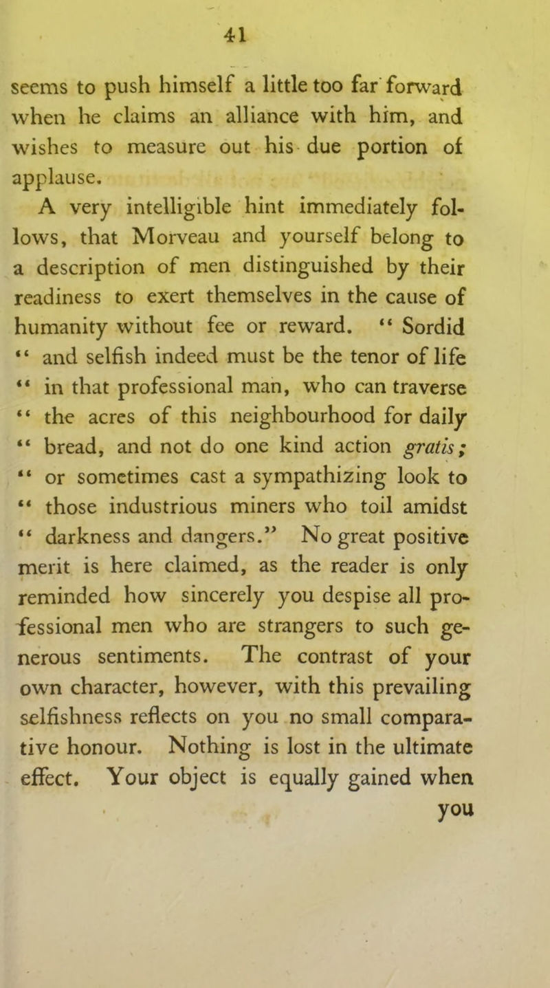 seems to push himself a little too far forward when he claims an alliance with him, and wishes to measure out his due portion of applause. A very intelligible hint immediately fol- lows, that Morveau and yourself belong to a description of men distinguished by their readiness to exert themselves in the cause of humanity without fee or reward. “ Sordid “ and selfish indeed must be the tenor of life “ in that professional man, who can traverse “ the acres of this neighbourhood for daily “ bread, and not do one kind action gratis; “ or sometimes cast a sympathizing look to “ those industrious miners who toil amidst “ darkness and dangers.” No great positive merit is here claimed, as the reader is only reminded how sincerely you despise all pro- fessional men who are strangers to such ge- nerous sentiments. The contrast of your own character, however, with this prevailing selfishness reflects on you no small compara- tive honour. Nothing is lost in the ultimate effect. Your object is equally gained when you